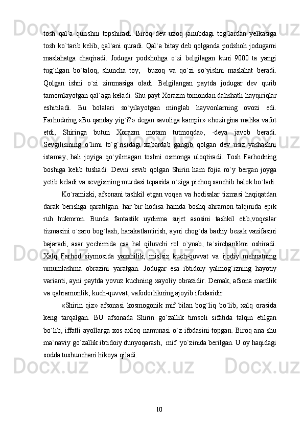 tosh   qal`a   qurishni   topshiradi.   Biroq   dev   uzoq   janubdagi   tog`lardan   yelkasiga
tosh ko`tarib kelib, qal`ani quradi. Qal`a bitay deb qolganda podshoh jodugarni
maslahatga   chaqiradi.   Jodugar   podshohga   o`zi   belgilagan   kuni   9000   ta   yangi
tug`ilgan   bo`taloq,   shuncha   toy,     buzoq   va   qo`zi   so`yishni   maslahat   beradi.
Qolgan   ishni   o`zi   zimmasiga   oladi.   Belgilangan   paytda   jodugar   dev   qurib
tamomlayotgan qal`aga keladi. Shu payt Xorazm tomondan dahshatli hayqiriqlar
eshitiladi.   Bu   bolalari   so`yilayotgan   minglab   hayvonlarning   ovozi   edi.
Farhodning «Bu qanday yig`i?» degan savoliga kampir» «hozirgina malika vafot
etdi,   Shiringa   butun   Xorazm   motam   tutmoqda»,   -deya   javob   beradi.
Sevgilisining   o`limi   to`g`risidagi   xabardab   gangib   qolgan   dev   usiz   yashashni
istamay,   hali   joyiga   qo`yilmagan   toshni   osmonga   uloqtiradi.   Tosh   Farhodning
boshiga   kelib   tushadi.   Devni   sevib   qolgan   Shirin   ham   fojia   ro`y   bergan   joyga
yetib keladi va sevgisining murdasi tepasida o`ziga pichoq sanchib halok bo`ladi.
Ko`ramizki, afsonani  tashkil  etgan voqea va hodisalar tizmasi  haqiqatdan
darak   berishga   qaratilgan.   har   bir   hodisa   hamda   boshq   ahramon   talqinida   epik
ruh   hukmron.   Bunda   fantastik   uydirma   sujet   asosini   tashkil   etib,voqealar
tizmasini o`zaro bog`lash, harakatlantirish, ayni chog`da badiiy bezak vazifasini
bajaradi,   asar   yechimida   esa   hal   qiluvchi   rol   o`ynab,   ta`sirchanlikni   oshiradi.
Xalq   Farhod   siymosida   yaxshilik,   mislsiz   kuch-quvvat   va   ijodiy   mehnatning
umumlashma   obrazini   yaratgan.   Jodugar   esa   ibtidoiy   yalmog`izning   hayotiy
varianti, ayni  paytda yovuz kuchning xayoliy obrazidir. Demak, afsona mardlik
va qahramonlik, kuch-quvvat, vafodorlikning ajoyib ifodasidir.
«Shirin   qiz»   afsonasi   kosmogonik   mif   bilan   bog`liq   bo`lib,   xalq   orasida
keng   tarqalgan.   BU   afsonada   Shirin   go`zallik   timsoli   sifatida   talqin   etilgan
bo`lib, iffatli  ayollarga xos axloq namunasi  o`z ifodasini  topgan. Biroq ana shu
ma`naviy go`zallik ibtidoiy dunyoqarash,  mif  yo`zinida berilgan. U oy haqidagi
sodda tushunchani hikoya qiladi.
10 