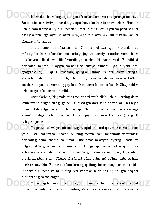 Islom  dini  bilan  bog`liq bo`lgan  afsonalar  ham  ana shu  guruhga mansub.
Bu xil afsonalar diniy, g`ayri diniy voqea-hodisalar haqida hkoya qiladi. Shuning
uchun ham ularda diniy tushunchalarni targ`ib qilish xususiyati va pand-nasihat
asosiy   o`rinni   egallaydi.   «Hazrat   Ali»,   «Ko`rqut   ota»,   «Yusuf   qissasi»   kabilar
shunday afsonalardir.
«Baroqtom»,   «Shohsanam   va   G`arib»,   «Hazorasp»,   «Iskandar   va
Afrosiyob»   kabi   afsonalar   esa   tarixiy   joy   va   tarixiy   shaxslar   nomi   bilan
bog`langan.   Ularda   voqelik   fantastik   yo`nalishda   hikoya   qilinadi.   Bu   xildagi
afsonalar   ko`proq   muayyan   yo`nalishda   hikoya   qilinadi.   Qabila   yoki   elat,
geografik   joy     qal`a,   maqbara,   qo`rg`on,   saroy,   minora,   daryo,   dengiz,
shaharlar   bilan   bog`liq   bo`lib,   ularning   yuzaga   kelishi   va   vayron   bo`lsih
sabablari, u yoki bu nomning paydo bo`lishi tarixidan xabar beradi. Shu jihatdan
«Hazorasp» afsonasi xarakterlidir.
Aytishlaricha,   bir   joyda   ming   uchar   otni   tutib   olish   uchun   ularning   doim
kelib suv ichadigan bulog`iga behush qiladigan dori  solib qo`yadilar. Shu hiyla
bilan   uchib   kelgan   otlarni   tutadilar,   qanotlarini   qirqadilar   va   ularni   insonga
xizmat   qilishga   majbur   qiladilar.   Shu-shu   joyning   nomini   Hazorasp   (ming   ot)
deb yuritganlar.
Yuqorida   keltirilgan   afsonalrdagi   voqealarni   tasdiqlovchi   ishonchli   asos
yo`q,   ular   uydirmadan   iborat.   Shuning   uchun   ham   toponimik   xaraterdagi
afsonalrag   doim   ishonib   bo`lmaydi.   Ular   afqat   muayyan   joyning   u   yoki   bu
belgisi,   detaligina   aniqlashi   mumkin.   Shunga   qarmasdan   «Baroqtom»   va
«Hazorasp»   afsonalari   xalqning   osoyishtaligi,   erkin   va   ozod   hayot   haqidagi
orzularini   ifoda   etgan.   Chunki   ularda   hatto   haqiqatga   zid   bo`lgan   axborot   ham
berilishi   mumkin.   Bu   narsa   afsonalarning   qadimgi   inson   dunyoqarashi,   sodda,
ibtidoiy   tushuncha   va   bilimining   real   voqealar   bilan   bog`liq   bo`lgan   haqiqat
elementlarigina saqlangan.
Yuqoridagilardan kelib chiqib aytish mumkinki, har bir afsona o`zi tashkil
topgan manbadan qanchalik uzoqlashsa, o`sha voqelikni aks ettirish xususiyatini
12 