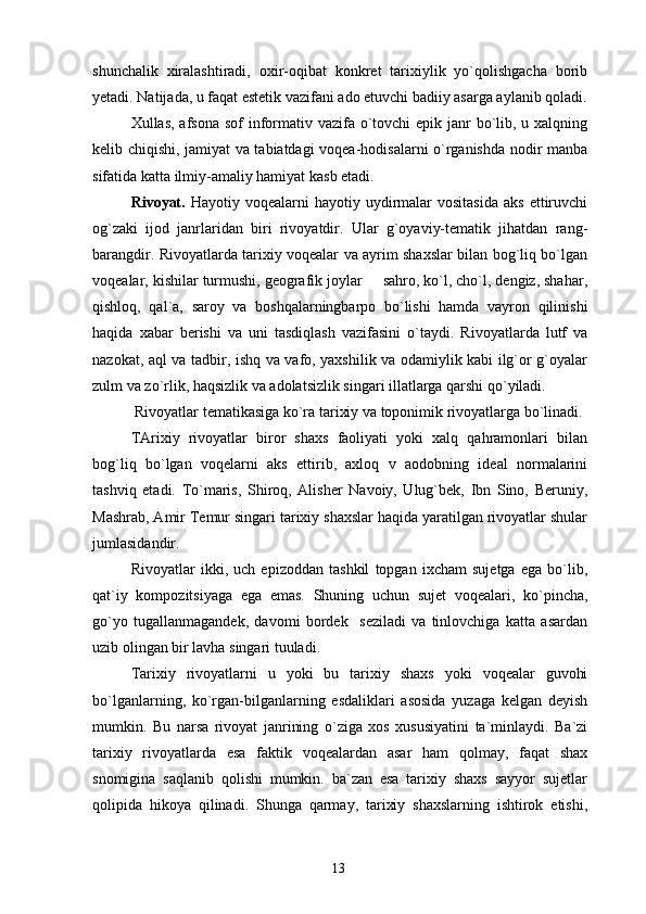 shunchalik   xiralashtiradi,   oxir-oqibat   konkret   tarixiylik   yo`qolishgacha   borib
yetadi. Natijada, u faqat estetik vazifani ado etuvchi badiiy asarga aylanib qoladi.
Xullas, afsona sof informativ vazifa o`tovchi epik janr bo`lib, u xalqning
kelib chiqishi, jamiyat va tabiatdagi voqea-hodisalarni o`rganishda nodir manba
sifatida katta ilmiy-amaliy hamiyat kasb etadi.
Rivoyat.   Hayotiy  voqealarni   hayotiy  uydirmalar  vositasida  aks   ettiruvchi
og`zaki   ijod   janrlaridan   biri   rivoyatdir.   Ular   g`oyaviy-tematik   jihatdan   rang-
barangdir. Rivoyatlarda tarixiy voqealar va ayrim shaxslar bilan bog`liq bo`lgan
voqealar, kishilar turmushi, geografik joylar   sahro, ko`l, cho`l, dengiz, shahar,
qishloq,   qal`a,   saroy   va   boshqalarningbarpo   bo`lishi   hamda   vayron   qilinishi
haqida   xabar   berishi   va   uni   tasdiqlash   vazifasini   o`taydi.   Rivoyatlarda   lutf   va
nazokat, aql va tadbir, ishq va vafo, yaxshilik va odamiylik kabi ilg`or g`oyalar
zulm va zo`rlik, haqsizlik va adolatsizlik singari illatlarga qarshi qo`yiladi.
 Rivoyatlar tematikasiga ko`ra tarixiy va toponimik rivoyatlarga bo`linadi.
TArixiy   rivoyatlar   biror   shaxs   faoliyati   yoki   xalq   qahramonlari   bilan
bog`liq   bo`lgan   voqelarni   aks   ettirib,   axloq   v   aodobning   ideal   normalarini
tashviq   etadi.   To`maris,   Shiroq,   Alisher   Navoiy,   Ulug`bek,   Ibn   Sino,   Beruniy,
Mashrab, Amir Temur singari tarixiy shaxslar haqida yaratilgan rivoyatlar shular
jumlasidandir.
Rivoyatlar   ikki,   uch   epizoddan   tashkil   topgan   ixcham   sujetga   ega   bo`lib,
qat`iy   kompozitsiyaga   ega   emas.   Shuning   uchun   sujet   voqealari,   ko`pincha,
go`yo   tugallanmagandek,   davomi   bordek     seziladi   va   tinlovchiga   katta   asardan
uzib olingan bir lavha singari tuuladi.
Tarixiy   rivoyatlarni   u   yoki   bu   tarixiy   shaxs   yoki   voqealar   guvohi
bo`lganlarning,   ko`rgan-bilganlarning   esdaliklari   asosida   yuzaga   kelgan   deyish
mumkin.   Bu   narsa   rivoyat   janrining   o`ziga   xos   xususiyatini   ta`minlaydi.   Ba`zi
tarixiy   rivoyatlarda   esa   faktik   voqealardan   asar   ham   qolmay,   faqat   shax
snomigina   saqlanib   qolishi   mumkin.   ba`zan   esa   tarixiy   shaxs   sayyor   sujetlar
qolipida   hikoya   qilinadi.   Shunga   qarmay,   tarixiy   shaxslarning   ishtirok   etishi,
13 