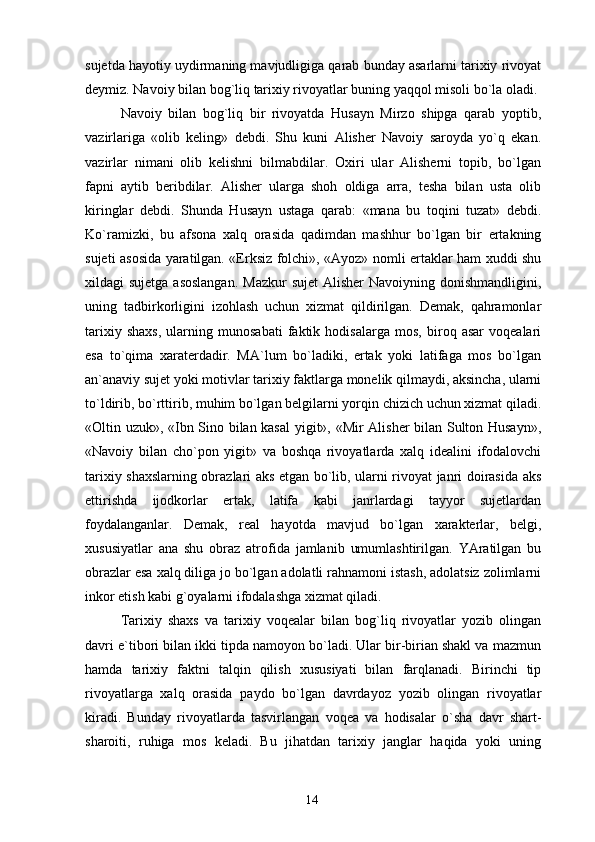 sujetda hayotiy uydirmaning mavjudligiga qarab bunday asarlarni tarixiy rivoyat
deymiz. Navoiy bilan bog`liq tarixiy rivoyatlar buning yaqqol misoli bo`la oladi.
Navoiy   bilan   bog`liq   bir   rivoyatda   Husayn   Mirzo   shipga   qarab   yoptib,
vazirlariga   «olib   keling»   debdi.   Shu   kuni   Alisher   Navoiy   saroyda   yo`q   ekan.
vazirlar   nimani   olib   kelishni   bilmabdilar.   Oxiri   ular   Alisherni   topib,   bo`lgan
fapni   aytib   beribdilar.   Alisher   ularga   shoh   oldiga   arra,   tesha   bilan   usta   olib
kiringlar   debdi.   Shunda   Husayn   ustaga   qarab:   «mana   bu   toqini   tuzat»   debdi.
Ko`ramizki,   bu   afsona   xalq   orasida   qadimdan   mashhur   bo`lgan   bir   ertakning
sujeti asosida yaratilgan. «Erksiz folchi», «Ayoz» nomli ertaklar ham xuddi shu
xildagi  sujetga asoslangan.  Mazkur  sujet  Alisher  Navoiyning donishmandligini,
uning   tadbirkorligini   izohlash   uchun   xizmat   qildirilgan.   Demak,   qahramonlar
tarixiy   shaxs,   ularning   munosabati   faktik   hodisalarga   mos,   biroq   asar   voqealari
esa   to`qima   xaraterdadir.   MA`lum   bo`ladiki,   ertak   yoki   latifaga   mos   bo`lgan
an`anaviy sujet yoki motivlar tarixiy faktlarga monelik qilmaydi, aksincha, ularni
to`ldirib, bo`rttirib, muhim bo`lgan belgilarni yorqin chizich uchun xizmat qiladi.
«Oltin uzuk», «Ibn Sino bilan kasal  yigit», «Mir Alisher bilan Sulton Husayn»,
«Navoiy   bilan   cho`pon   yigit»   va   boshqa   rivoyatlarda   xalq   idealini   ifodalovchi
tarixiy shaxslarning obrazlari aks etgan bo`lib, ularni rivoyat janri doirasida aks
ettirishda   ijodkorlar   ertak,   latifa   kabi   janrlardagi   tayyor   sujetlardan
foydalanganlar.   Demak,   real   hayotda   mavjud   bo`lgan   xarakterlar,   belgi,
xususiyatlar   ana   shu   obraz   atrofida   jamlanib   umumlashtirilgan.   YAratilgan   bu
obrazlar esa xalq diliga jo bo`lgan adolatli rahnamoni istash, adolatsiz zolimlarni
inkor etish kabi g`oyalarni ifodalashga xizmat qiladi.
Tarixiy   shaxs   va   tarixiy   voqealar   bilan   bog`liq   rivoyatlar   yozib   olingan
davri e`tibori bilan ikki tipda namoyon bo`ladi. Ular bir-birian shakl va mazmun
hamda   tarixiy   faktni   talqin   qilish   xususiyati   bilan   farqlanadi.   Birinchi   tip
rivoyatlarga   xalq   orasida   paydo   bo`lgan   davrdayoz   yozib   olingan   rivoyatlar
kiradi.   Bunday   rivoyatlarda   tasvirlangan   voqea   va   hodisalar   o`sha   davr   shart-
sharoiti,   ruhiga   mos   keladi.   Bu   jihatdan   tarixiy   janglar   haqida   yoki   uning
14 