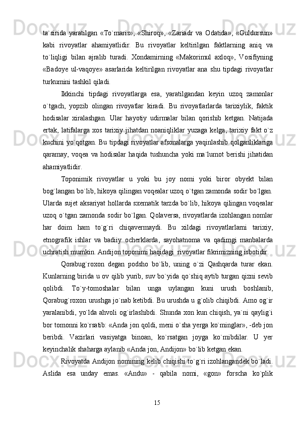 ta`sirida   yaratilgan   «To`maris»,   «Shiroq»,   «Zariadr   va   Odatida»,   «Guldursun»
kabi   rivoyatlar   ahamiyatlidir.   Bu   rivoyatlar   keltirilgan   faktlarning   aniq   va
to`liqligi   bilan   ajralib   turadi.   Xondamirning   «Makorimul   axloq»,   Vosifiyning
«Badoye   ul-vaqoye»   asarlarida   keltirilgan   rivoyatlar   ana   shu   tipdagi   rivoyatlar
turkumini tashkil qiladi.
Ikkinchi   tipdagi   rivoyatlarga   esa,   yaratilgandan   keyin   uzoq   zamonlar
o`tgach,   yopzib   olingan   rivoyatlar   kiradi.   Bu   rivoyatlarlarda   tarixiylik,   faktik
hodisalar   xiralashgan.   Ular   hayotiy   udirmalar   bilan   qorishib   ketgan.   Natijada
ertak,   latifalarga  xos   tarixiy  jihatdan  noaniqliklar   yuzaga  kelga,   tarixiy  fakt   o`z
kuchini yo`qotgan. Bu tipdagi rivoyatlar afsonalarga yaqinlashib qolganliklariga
qaramay,   voqea   va   hodisalar   haqida   tushuncha   yoki   ma`lumot   berishi   jihatidan
ahamiyatlidir.
Toponimik   rivoyatlar   u   yoki   bu   joy   nomi   yoki   biror   obyekt   bilan
bog`langan bo`lib, hikoya qilingan voqealar uzoq o`tgan zamonda sodir bo`lgan.
Ularda sujet aksariyat hollarda sxematik tarzda bo`lib, hikoya qilingan voqealar
uzoq o`tgan  zamonda  sodir  bo`lgan. Qolaversa,  rivoyatlarda izohlangan  nomlar
har   doim   ham   to`g`ri   chiqavermaydi.   Bu   xildagi   rivoyatlarlarni   tarixiy,
etnografik   ishlar   va   badiiy   ocherklarda,   sayohatnoma   va   qadimgi   manbalarda
uchratish mumkin. Andijon toponimi haqidagi  rivoyatlar fikrimizning isbotidir.
Qorabug`roxon   degan   podsho   bo`lib,   uning   o`zi   Qashqarda   turar   ekan.
Kunlarning birida u ov qilib yurib, suv bo`yida qo`shiq aytib turgan qizni sevib
qolibdi.   To`y-tomoshalar   bilan   unga   uylangan   kuni   urush   boshlanib,
Qorabug`roxon urushga jo`nab ketibdi. Bu urushda u g`olib chiqibdi. Amo og`ir
yaralanibdi, yo`lda ahvoli  og`irlashibdi.  Shunda xon kun chiqish, ya`ni  qaylig`i
bor tomonni ko`rsatib: «Anda jon qoldi, meni o`sha yerga ko`minglar», -deb jon
beribdi.   Vazirlari   vasiyatga   binoan,   ko`rsatgan   joyga   ko`mibdilar.   U   yer
keyinchalik shaharga aylanib «Anda jon, Andijon» bo`lib ketgan ekan.
Rivoyatda Andijon nomining kelib chiqishi to`g`ri izohlangandek bo`ladi.
Aslida   esa   unday   emas.   «Andu»   -   qabila   nomi,   «gon»   forscha   ko`plik
15 