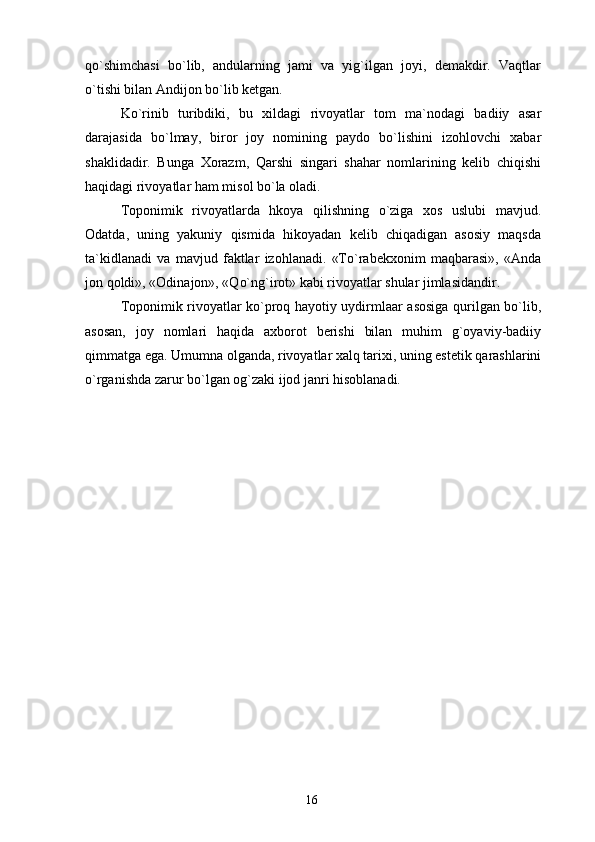 qo`shimchasi   bo`lib,   andularning   jami   va   yig`ilgan   joyi,   demakdir.   Vaqtlar
o`tishi bilan Andijon bo`lib ketgan.
Ko`rinib   turibdiki,   bu   xildagi   rivoyatlar   tom   ma`nodagi   badiiy   asar
darajasida   bo`lmay,   biror   joy   nomining   paydo   bo`lishini   izohlovchi   xabar
shaklidadir.   Bunga   Xorazm,   Qarshi   singari   shahar   nomlarining   kelib   chiqishi
haqidagi rivoyatlar ham misol bo`la oladi.
Toponimik   rivoyatlarda   hkoya   qilishning   o`ziga   xos   uslubi   mavjud.
Odatda,   uning   yakuniy   qismida   hikoyadan   kelib   chiqadigan   asosiy   maqsda
ta`kidlanadi   va   mavjud   faktlar   izohlanadi.   «To`rabekxonim   maqbarasi»,   «Anda
jon qoldi», «Odinajon», «Qo`ng`irot» kabi rivoyatlar shular jimlasidandir.
Toponimik rivoyatlar ko`proq hayotiy uydirmlaar asosiga qurilgan bo`lib,
asosan,   joy   nomlari   haqida   axborot   berishi   bilan   muhim   g`oyaviy-badiiy
qimmatga ega. Umumna olganda, rivoyatlar xalq tarixi, uning estetik qarashlarini
o`rganishda zarur bo`lgan og`zaki ijod janri hisoblanadi.
16 
