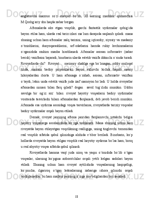 anglatuvchi   maxsus   so`z   mavjud   bo`lib,   XI   asrning   mashhur   qomuschisi
M.Qoshg`ariy shu haqda xabar bergan.
Afsonalarda   aks   etgan   voqelik,   garchi   fantastik   uydirmalar   qobig`ida
bayon etilsa ham, ularda real tarix izlari ma`lum darajada saqlanib qoladi. mana
shuning uchun ham  afsonalar  xalq tarixini, uning iqtisodiy, siyosiy  va madaniy
o`tmishlarini,   dunyoqarashlarini,   urf-odatlarini   hamda   ruhiy   kechinmalarini
o`rganishda   muhim   manba   hisoblanadi.   Afsonalar   asosan   informativ   (xabar
berish) vazifasini bajaradi, binobarin ularda estetik vazifa ikkinchi o`rinda turadi.
Rivoyatlarda-chi?     Rivoyat     mezoniy   shaklga   ega   bo`lmagan,   oddiy   muloqat
tilida,   maxsus   badiiy   priyomlarsiz   bayon   etiluvchi   kichik   hajmli   nasriy
hikoyalardan   iborta.   U   ham   afsonaga   o`xshab,   asosan,   informativ   vazifani
o`taydi, lekin unda estetik vazifa juda zaif namoyon bo`ladi. U holda rivoyatlar
afsonadan   nimasi   bilan   farq   qiladi?   degan     savol   tug`ilishi   mumkin.   Ushbu
savolga   bir   og`iz   soz`   bilan:   rivoyat   hayotiy   voqealarni   badiiy   uydirmalar
vositasida   tasvirlashi   bilam   afsonalardan   farqlanadi,   deb   javob   berish   mumkin.
Afsonada esa uydirma asosidagi  voqea tasvirlansa, rivoyatlarda tarixiy voqealar
badiiy uydirmalar orqali bayon etiladi.
Demak,   rivoyat   janrining   afsona   janridan   farqlanuvchi   yetakchi   belgisi
hayotiy   voqealarga   asoslanishida   ko`zga   tashlanadi.   Mana   shuning   uchun   ham
rivoyatda   bayon   etilayotgan  voqelikning   realligiga,   uning  tinglovchi   tomonidan
real   voqelik   sifatida   qabul   qilinishiga   alohida   e`tibor   beriladi.   Binobarin,   ko`p
hollarda rivoyatda bayon etilgan voqelik real hayotiy uydirma bo`lsa ham, biroq
u real ahyotiy voqea sifatida qabul qilinadi.
Rivoyatlarda   hamma   vaqt   juda   uzoq   va   yaqin   o`tmishda   bo`lib   o`tgan
voqealar,   ularning   ko`pgina   axborotchilar   orqali   yetib   kelgan   sadolari   bayon
etiladi.   Shuning   uchun   ham   rivoyat   aytilishida   voqealarning   haqiqatligi,
ko`pincha,   ilgariroq   o`tgan   keksalarning   xabariga   ishora   qilinishi   orqali
tasdiqlanadiki, bu ham mazkur janrning o`ziga xos belgilaridan biri sanaladi.
18 