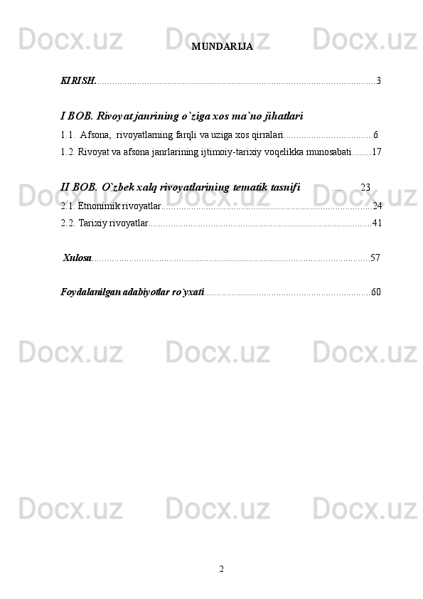 MUNDARIJA
KIRISH. ................................................................................................................3
I BOB. Rivoyat janrining o`ziga xos ma`no jihatlari
1.1.   Afsona,  rivoyatlarning farqli va uziga xos qirralari....................................6
1.2. Rivoyat va afsona janrlarining ijtimoiy-tarixiy voqelikka munosabati........17
II BOB.  O`zbek xalq rivoyatlarining tematik tasnifi ....  23 
2.1. Etnonimik rivoyatlar.....................................................................................24
2.2. Tarixiy rivoyatlar..........................................................................................41
  X ulosa ................................................................................................................57
Foydalanilgan adabiyotlar ro`yxati ...................................................................60
2 