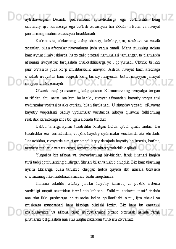 aytishavergan.   Demak,   professional   aytuvhcilarga   ega   bo`lmaslik,   keng
ommaviy   ijro   xarateriga   ega   bo`lish   xususiyati   har   ikkala-   afsona   va   rivoyat
janrlarining muhim xususiyati hisoblanadi.
Ko`rinadiki,   o`zlarining   tashqi   shakliy,   tarkibiy,   ijro,   struktura   va   vazifa
xossalari   bilan   afsonalar   rivoyatlarga   juda   yaqin   turadi.   Mana   shuhning   uchun
ham ayrim ilmiy ishlarda, hatto xalq prozasi namunalari jamlangan to`plamlarda
afsonani  rivoyatdan  farqlashda   chalkashliklarga   yo`l  qo`yishadi.  Chunki  bi  ikki
janr   o`rtasida   juda   ko`p   mushtaraklik   mavjud.   Aslida,   rivoyat   ham   afsonaga
o`xshab   rivoyatda   ham   voqelik   keng   tarixiy   miqyosda,   butun   muayyan   jamiyat
miqyosida aks etmaydi.
O`zbek     xaql   prozasining   tadqiqotchisi   K.Imomovning   rivoyatga   bergan
ta`rifidan   shu   narsa   ma`lum   bo`ladiki,   rivoyat   afsonadan   hayotiy   voqealarni
uydirmalar vositasida aks ettirishi bilan farqlanadi. U shunday yozadi: «Rivoyat
hayotiy   voqealarni   badiiy   uydirmalar   vositasida   hikoya   qiluvchi   folklorning
realistik xarakteriga mos bo`lgan alohida turidir».
Ushbu   ta`rifga   ayrim   tuzatishlar   kiritgan   holda   qabul   qilish   mukin.   Bu
tuzatishlar   esa,   birinchidan,   voqelik   hayotiy   uydirmalar   vositasida   aks   etiriladi.
Ikkinchidan, rivoyatda aks etgan voqelik qay darajada hayotiy bo`lmasin, baribir,
tasvirda realistik xarater emas, romantik xarakter yetakchilik qiladi.
Yuqorida   biz   afsona   va   rivoyatlarning   bir-biridan   farqli   jihatlari   haqida
turli tadqiqotchilarning bildirgan fikrlari bilan tanishib chiqdik. Biz ham ularning
ayrim   fikrlariga   bilan   tanishib   chiqqan   holda   quyida   shu   masala   borasida
o`zimizning fikr-mulohazalarimizni bildirmoqchimiz.
Hamma   biladiki,   adabiy   janrlar   hayotiy   kamroq   va   poetik   sistema
yaxlitligi   nuqati   nazaridan   tasnif   etib   kelinadi.   Folklor   janrlarini   tasnif   etishda
ana   shu   ikki   predmetga   qo`shimcha   holda   qo`llanilishi   o`rni,   ijro   shakli   va
musiqaga   munosabati   ham   hisobga   olinishi   lozim.   Biz   ham   bu   qarashni
ma`qullaymiz.   va   afsona   bilan   rivoyatlarning   o`zaro   o`xshash   hamda   farqli
jihatlarini belgilashda ana shu nuqtai nazardan turib ish ko`ramiz.
20 