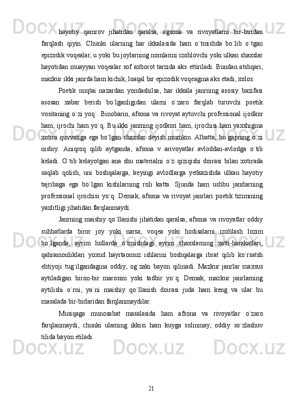 hayotiy   qamrov   jihatidan   qaralsa,   agsona   va   rivoyatlarni   bir-biridan
farqlash   qiyin.   Chunki   ularning   har   ikkalasida   ham   o`tmishda   bo`lib   o`tgan
epizodik voqealar, u yoki bu joylarning nomlarini izohlovchi yoki ulkan shaxslar
hayotidan muayyan voqealar sof axborot tarzida aks ettiriladi. Bundan atshqari,
mazkur ikki janrda ham kichik, loaqal bir epizodik voqeagina aks etadi, xolos.
Poetik   nuqtai   nazardan   yondashilsa,   har   ikkala   janrning   asosiy   bazifasi
asosan   xabar   berish   bo`lganligidan   ularni   o`zaro   farqlab   turuvchi   poetik
vositaning o`zi yoq`. Binobarin, afsona va rivoyat aytuvchi professional  ijodkor
ham, ijrochi ham yo`q. Bu ikki janrning ijodkori ham, ijrochisi ham yaxshigina
xotira quvvatiga ega bo`lgan shaxslar  deyish mumkin. Albatta, bu gapning o`zi
nisbiy.   Aniqroq   qilib   aytganda,   afsona   v   arivoyatlar   avloddan-avlodga   o`tib
keladi.   O`tib   kelayotgan   ana   shu   materialni   o`z   qiziqishi   doirasi   bilan   xotirada
saqlab   qolish,   uni   boshqalarga,   keyingi   avlodlarga   yetkazishda   ulkan   hayotiy
tajribaga   ega   bo`lgan   kishilarning   roli   katta.   Sjunda   ham   ushbu   janrlarning
professional   ijrochisi   yo`q.   Demak,   afsona   va   rivoyat   janrlari   poetik   tizimining
yaxlitligi jihatidan farqlanmaydi.
Janrning  maishiy   qo`llanishi   jihatidan  qaralsa,   afsona   va   rivoyatlar   oddiy
suhbatlarda   biror   joy   yoki   narsa,   voqea   yoki   hodisalarni   izohlash   lozim
bo`lganda,   ayrim   hollarda   o`tmishdagi   ayrim   shaxslarning   xatti-harakatlari,
qahramonliklari   yoxud   hayrtaomuz   ishlarini   boshqalarga   ibrat   qilib   ko`rsatsh
ehtiyoji   tug`ilgandagina   oddiy,   og`zaki   bayon   qilinadi.   Mazkur   janrlar   maxsus
aytiladigan   biron-bir   marosim   yoki   tadbir   yo`q.   Demak,   mazkur   janrlarning
aytilishi   o`rni,   ya`ni   maishiy   qo`llanish   doirasi   juda   ham   keng   va   ular   bu
masalada bir-birlaridan farqlanmaydilar.
Musiqaga   munosabat   masalasida   ham   afsona   va   rivoyatlar   o`zaro
farqlanmaydi,   chunki   ularning   ikkisi   ham   kuyga   solinmay,   oddiy   so`zlashuv
tilida bayon etiladi. 
21 