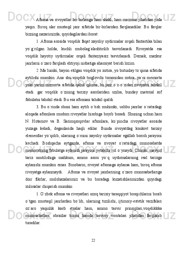 Afsona va rivoyatlar bir-birlariga ham shakl, ham mazmun jihatidan juda
yaqin.   Biroq   ular   mustaqil   janr   sifatida   bir-birlaridan   farqlanadilar.   Bu   farqlar
bizning nazarimizda, quyidagilardan iborat:
1. Afsona asosida voqelik faqat xayoliy uydirmalar orqali fantastika bilan
yo`g`rilgan   holda,   kuchli   mubolag`alashtirilib   tasvirlanadi.   Rivoyatda   esa
voqelik   hayotiy   uydirmalar   orqali   fantaziyasiz   tasvirlanadi.   Demak,   mazkur
janrlarni o`zaro farqlash ehtiyoji nisbatiga ahamiyat berish lozim.
2. Ma`lumki, bayon etilgan voqelik yo xotira, yo butunlay to`qima sifatida
aytilishi  mumkin.  Ana  shu   voqelik  tinglovchi  tomonidan  xotira,  ya`ni   memorta
yoki yarim  memorta sifatida qabul  qilinsa, bu janr  o`z-o`zidan rivoyatni tahskil
etadi.   gar   voqelik   o`zining   tarixiy   asoslaridan   uzilsa,   bunday   material   sof
fabulatni tahskil etadi. Bu esa afsonani tahskil qialdi.
3.   Bu   o`rinda   shuni   ham   aytib   o`tish   muhimki,   ushbu   janrlar   o`ratsidagi
aloqada afsonlara mudom rivoyatlar hisobiga boyib boradi. Shuning uchun ham
N.   Hotamov   va   B.   Sarimqsoqovlar   afsonlara,   ko`pincha   rivoyatlar   asosida
yuzaga   keladi,   deganlarida   haqli   edilar.   Bunda   rivoyatdag   konkret   tarixiy
elementlar yo`qolib, ularning o`rnini xayoliy uydirmalar egallab borish jarayoni
kechadi.   Boshqacha   aytganda,   afsona   va   rivoyat   o`ratsidagi   munosabatda
memoratning fabulatga aylanish jarayoni yetakchi rol o`ynaydi. Chunki, mavjud
tarix   unutilishiga   mahkum,   ammo   asosi   yo`q   uydirmalarning   real   tarixga
aylanishi mumkin emas. Binobarin, rivoyat afsonaga aylansa ham, biroq afsona
rivoyatga aylanmaydi . Afsona   va   rivoyat   janrlarining   o`zaro   munosabatlariga
doir   fikrlar,   mulohazalarimiz   va   bu   boradagi   kuzatishlarimizdan   quyidagi
xulosalar chiqarish mumkin:
1. O`zbek afsona va rivoyatlari uzoq tarixiy taraqqiyot bosqichlarini bosib
o`tgan   mustaqil   janrlardan   bo`lib,   ularning   tuzilishi,   ijtimoiy-estetik   vazifalari
oz`aro   yaqinlik   kasb   etsalar   ham,   ammo   tasvir   prinsiplari,voqelikkka
munosabatlari,   obrazlar   tizimi   hamda   tasviriy   vositalari   jihatidan   farqlanib
turadilar.
22 