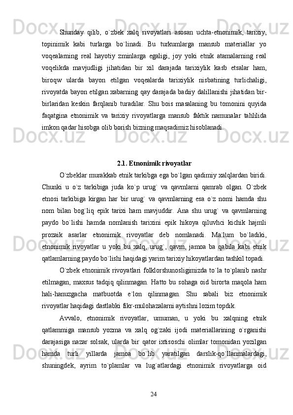 Shunday   qilib,   o`zbek   xalq   rivoyatlari   asosan   uchta-etnonimik,   tarixiy,
topinimik   kabi   turlarga   bo`linadi.   Bu   turkumlarga   mansub   materiallar   yo
voqealarning   real   hayotiy   zminlarga   egaligi,   joy   yoki   etnik   atamalarning   real
voqelikda   mavjudligi   jihatidan   bir   xil   darajada   tarixiylik   kasb   etsalar   ham,
biroqw   ularda   bayon   etilgan   voqealarda   tarixiylik   nisbatining   turlichaligi,
rivoyatda bayon etilgan xabarning qay darajada badiiy dalillanishi jihatidan bir-
birlaridan   keskin   farqlanib   turadilar.   Shu   bois   masalaning   bu   tomonini   quyida
faqatgina   etnonimik   va   tarixiy   rivoyatlarga   mansub   faktik   namunalar   tahlilida
imkon qadar hisobga olib borish bizning maqsadimiz hisoblanadi.
 
2.1. Etnonimik rivoyatlar
O`zbeklar murakkab etnik tarkibga ega bo`lgan qadimiy xalqlardan biridi.
Chunki   u   o`z   tarkibiga   juda   ko`p   urug`   va   qavmlarni   qamrab   olgan.   O`zbek
etnosi   tarkibiga   kirgan   har   bir   urug`   va   qavmlarning   esa   o`z   nomi   hamda   shu
nom   bilan   bog`liq   epik   tarixi   ham   mavjuddir.   Ana   shu   urug`   va   qavmlarning
paydo   bo`lishi   hamda   nomlanish   tarixini   epik   hikoya   qiluvhci   kichik   hajmli
prozaik   asarlar   etnonimik   rivoyatlar   deb   nomlanadi.   Ma`lum   bo`ladiki,
etnonimik   rivoyatlar   u   yoki   bu   xalq,   urug`,   qavm,   jamoa   ba   qabila   kabi   etnik
qatlamlarning paydo bo`lishi haqidagi yarim tarixiy hikoyatlardan tashkil topadi.
O`zbek etnonimik rivoyatlari folklorshunosligimizda to`la to`planib nashr
etilmagan, maxsus  tadqiq  qilinmagan.   Hatto bu  sohaga  oid  birorta maqola  ham
hali-hanuzgacha   matbuotda   e`lon   qilinmagan.   Shu   sabali   biz   etnonimik
rivoyatlar haqidagi dastlabki fikr-mulohazalarni aytishni lozim topdik.
Avvalo,   etnonimik   rivoyatlar,   umuman,   u   yoki   bu   xalqning   etnik
qatlammiga   mansub   yozma   va   xalq   og`zaki   ijodi   materiallarining   o`rganishi
darajasiga   nazar   solsak,   ularda   bir   qator   ixtisoschi   olimlar   tomonidan   yozilgan
hamda   turli   yillarda   jamoa   bo`lib   yaratilgan   darslik-qo`llanmalardagi,
shuningdek,   ayrim   to`plamlar   va   lug`atlardagi   etnonimik   rivoyatlarga   oid
24 