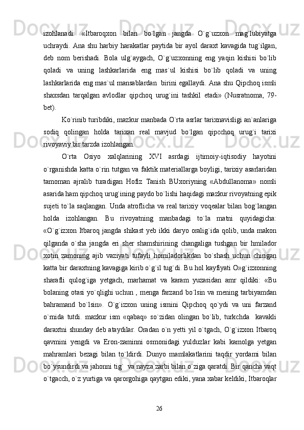 izohlanadi:   «Itbaroqxon   bilan   bo`lgan   jangda   O`g`uzxon   mag`lubiyatga
uchraydi.   Ana shu  harbiy harakatlar  paytida bir  ayol  daraxt  kavagida  tug`ilgan,
deb   nom   berishadi.   Bola   ulg`aygach,   O`g`uzxonning   eng   yaqin   kishisi   bo`lib
qoladi   va   uning   lashkarlarida   eng   mas`ul   kishisi   bo`lib   qoladi   va   uning
lashkarlarida eng mas`ul mansablardan   birini egallaydi. Ana shu Qipchoq ismli
shaxsdan   tarqalgan   avlodlar   qipchoq   urug`ini   tashkil   etadi»   (Nusratnoma,   79-
bet).
Ko`rinib turibdiki, mazkur manbada O`rta asrlar tarixnavisligi an`anlariga
sodiq   qolingan   holda   tarixan   real   mavjud   bo`lgan   qipcchoq   urug`i   tarixi
rivoyaviy bir tarzda izohlangan.
O`rta   Osiyo   xalqlarining   XVI   asrdagi   ijtimoiy-iqtisodiy   hayotini
o`rganishda katta o`rin tutgan va faktik materiallarga boyligi, tarixiy asarlaridan
tamoman   ajralib   turadigan   Hofiz   Tanish   BUxoriyning   «Abdullanoma»   nomli
asarida ham qipchoq urug`ining paydo bo`lishi haqidagi mazkur rivoyatning epik
sujeti to`la saqlangan. Unda atroflicha va real tarixiy voqealar bilan bog`langan
holda   izohlangan.   Bu   rivoyatning   manbadagi   to`la   matni   quyidagicha:
«O`g`izxon  Itbaroq jangda  shikast   yeb ikki   daryo  oralig`ida  qolib,  unda  makon
qilganda   o`sha   jangda   eri   sher   shamshirining   changaliga   tushgan   bir   hmilador
xotin   zamoning   ajib   vaziyati   tufayli   homiladorlikdan   bo`shash   uchun   chirigan
katta bir daraxtning kavagiga kirib o`g`il tug`di. Bu hol kayfiyati O»g`izxonning
sharafli   qulog`iga   yetgach,   marhamat   va   karam   yuzasidan   amr   qildiki:   «Bu
bolaning otasi  yo`qlighi uchun , menga farzand bo`lsin va mening tarbiyamdan
bahramand   bo`lsin».   O`g`izxon   uning   ismini   Qipchoq   qo`ydi   va   uni   farzand
o`rnida   tutdi.   mazkur   ism   «qabaq»   so`zidan   olingan   bo`lib,   turkchda     kavakli
daraxtni shunday deb ataydilar. Oradan o`n yetti yil  o`tgach, O`g`izxon Itbaroq
qavmini   yengdi   va   Eron-zaminni   osmonidagi   yulduzlar   kabi   kamolga   yetgan
mahramlari   bezagi   bilan   to`ldirdi.   Dunyo   mamlakatlarini   taqdir   yordami   bilan
bo`ysundirdi va jahonni tig`  va nayza zarbi bilan o`ziga qaratdi. Bir qancha vaqt
o`tgacch, o`z yurtiga va qarorgohiga qaytgan ediki, yana xabar keldiki, Itbaroqlar
26 