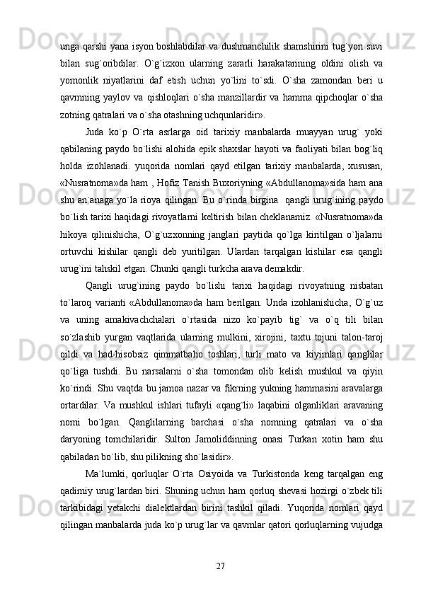 unga qarshi yana isyon boshlabdilar va dushmanchilik shamshirini tug`yon suvi
bilan   sug`oribdilar.   O`g`izxon   ularning   zararli   harakatarining   oldini   olish   va
yomonlik   niyatlarini   daf   etish   uchun   yo`lini   to`sdi.   O`sha   zamondan   beri   u
qavmning   yaylov   va   qishloqlari   o`sha   manzillardir   va   hamma   qipchoqlar   o`sha
zotning qatralari va o`sha otashning uchqunlaridir».
Juda   ko`p   O`rta   asrlarga   oid   tarixiy   manbalarda   muayyan   urug`   yoki
qabilaning paydo bo`lishi alohida epik shaxslar hayoti va faoliyati bilan bog`liq
holda   izohlanadi.   yuqorida   nomlari   qayd   etilgan   tarixiy   manbalarda,   xususan,
«Nusratnoma»da ham , Hofiz Tanish Buxoriyning «Abdullanoma»sida ham ana
shu  an`anaga   yo`la  rioya  qilingan.   Bu  o`rinda  birgina    qangli  urug`ining  paydo
bo`lish tarixi haqidagi rivoyatlarni keltirish bilan cheklanamiz. «Nusratnoma»da
hikoya   qilinishicha,   O`g`uzxonning   janglari   paytida   qo`lga   kiritilgan   o`ljalarni
ortuvchi   kishilar   qangli   deb   yuritilgan.   Ulardan   tarqalgan   kishilar   esa   qangli
urug`ini tahskil etgan. Chunki qangli turkcha arava demakdir.
Qangli   urug`ining   paydo   bo`lishi   tarixi   haqidagi   rivoyatning   nisbatan
to`laroq   varianti   «Abdullanoma»da   ham   berilgan.   Unda   izohlanishicha,   O`g`uz
va   uning   amakivachchalari   o`rtasida   nizo   ko`payib   tig`   va   o`q   tili   bilan
so`zlashib   yurgan   vaqtlarida   ularning   mulkini,   xirojini,   taxtu   tojuni   talon-taroj
qildi   va   had-hisobsiz   qimmatbaho   toshlari,   turli   mato   va   kiyimlari   qanglilar
qo`liga   tushdi.   Bu   narsalarni   o`sha   tomondan   olib   kelish   mushkul   va   qiyin
ko`rindi. Shu vaqtda bu jamoa nazar va fikrning yukning hammasini aravalarga
ortardilar.   Va   mushkul   ishlari   tufayli   «qang`li»   laqabini   olganliklari   aravaning
nomi   bo`lgan.   Qanglilarning   barchasi   o`sha   nomning   qatralari   va   o`sha
daryoning   tomchilaridir.   Sulton   Jamoliddinning   onasi   Turkan   xotin   ham   shu
qabiladan bo`lib, shu pilikning sho`lasidir».
Ma`lumki,   qorluqlar   O`rta   Osiyoida   va   Turkistonda   keng   tarqalgan   eng
qadimiy urug`lardan biri. Shuning uchun ham qorluq shevasi hozirgi o`zbek tili
tarkibidagi   yetakchi   dialektlardan   birini   tashkil   qiladi.   Yuqorida   nomlari   qayd
qilingan manbalarda juda ko`p urug`lar va qavmlar qatori qorluqlarning vujudga
27 