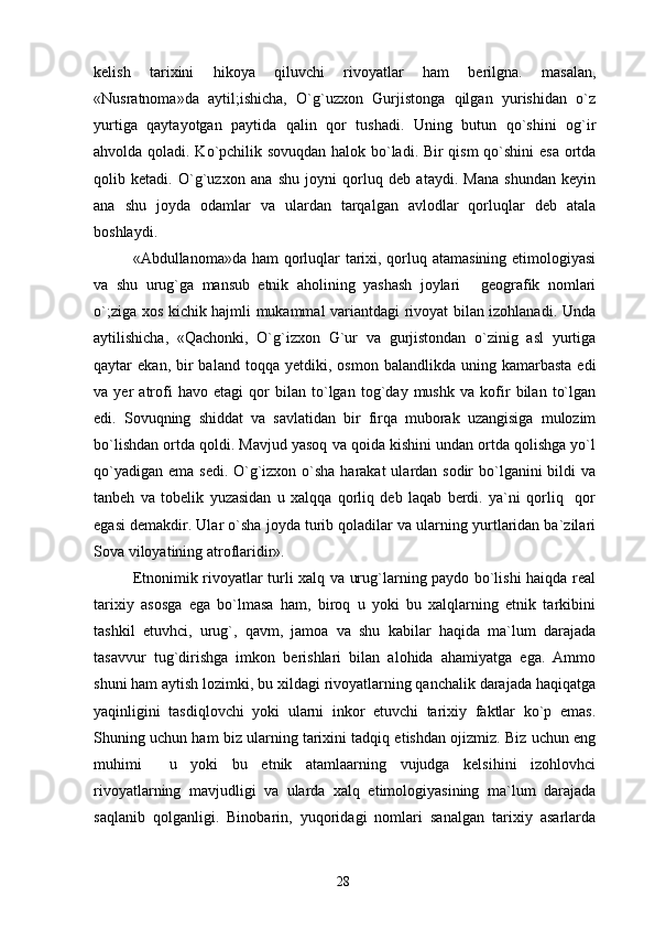 kelish   tarixini   hikoya   qiluvchi   rivoyatlar   ham   berilgna.   masalan,
«Nusratnoma»da   aytil;ishicha,   O`g`uzxon   Gurjistonga   qilgan   yurishidan   o`z
yurtiga   qaytayotgan   paytida   qalin   qor   tushadi.   Uning   butun   qo`shini   og`ir
ahvolda qoladi. Ko`pchilik sovuqdan halok bo`ladi. Bir qism  qo`shini esa ortda
qolib   ketadi.   O`g`uzxon   ana   shu   joyni   qorluq   deb   ataydi.   Mana   shundan   keyin
ana   shu   joyda   odamlar   va   ulardan   tarqalgan   avlodlar   qorluqlar   deb   atala
boshlaydi.
«Abdullanoma»da ham  qorluqlar  tarixi, qorluq atamasining  etimologiyasi
va   shu   urug`ga   mansub   etnik   aholining   yashash   joylari   geografik   nomlari
o`;ziga xos kichik hajmli mukammal variantdagi rivoyat bilan izohlanadi. Unda
aytilishicha,   «Qachonki,   O`g`izxon   G`ur   va   gurjistondan   o`zinig   asl   yurtiga
qaytar   ekan,  bir  baland   toqqa  yetdiki,  osmon  balandlikda  uning  kamarbasta   edi
va   yer   atrofi   havo   etagi   qor   bilan   to`lgan   tog`day   mushk   va   kofir   bilan   to`lgan
edi.   Sovuqning   shiddat   va   savlatidan   bir   firqa   muborak   uzangisiga   mulozim
bo`lishdan ortda qoldi. Mavjud yasoq va qoida kishini undan ortda qolishga yo`l
qo`yadigan ema sedi. O`g`izxon o`sha  harakat  ulardan sodir  bo`lganini  bildi va
tanbeh   va   tobelik   yuzasidan   u   xalqqa   qorliq   deb   laqab   berdi.   ya`ni   qorliq     qor
egasi demakdir. Ular o`sha joyda turib qoladilar va ularning yurtlaridan ba`zilari
Sova viloyatining atroflaridir».
Etnonimik rivoyatlar turli xalq va urug`larning paydo bo`lishi haiqda real
tarixiy   asosga   ega   bo`lmasa   ham,   biroq   u   yoki   bu   xalqlarning   etnik   tarkibini
tashkil   etuvhci,   urug`,   qavm,   jamoa   va   shu   kabilar   haqida   ma`lum   darajada
tasavvur   tug`dirishga   imkon   berishlari   bilan   alohida   ahamiyatga   ega.   Ammo
shuni ham aytish lozimki, bu xildagi rivoyatlarning qanchalik darajada haqiqatga
yaqinligini   tasdiqlovchi   yoki   ularni   inkor   etuvchi   tarixiy   faktlar   ko`p   emas.
Shuning uchun ham biz ularning tarixini tadqiq etishdan ojizmiz. Biz uchun eng
muhimi     u   yoki   bu   etnik   atamlaarning   vujudga   kelsihini   izohlovhci	

rivoyatlarning   mavjudligi   va   ularda   xalq   etimologiyasining   ma`lum   darajada
saqlanib   qolganligi.   Binobarin,   yuqoridagi   nomlari   sanalgan   tarixiy   asarlarda
28 