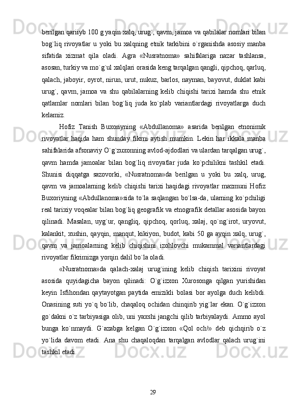 berilgan qariiyb 100 g yaqin xalq, urug`, qavm, jamoa va qabilalar nomlari bilan
bog`liq   rivoyatlar   u   yoki   bu   xalqning   etnik   tarkibini   o`rganishda   asosiy   manba
sifatida   xizmat   qila   oladi.   Agra   «Nusratnoma»   sahifalariga   nazar   tashlansa,
asosan, turkiy va mo`g`ul xalqlari orasida keng tarqalgan qangli, qipchoq, qarluq,
qalach,  jaboyir,  oyrot,  nirun,  urut,  nukuz,  barlos,   nayman,  bayovut,  duklat   kabi
urug`,   qavm,   jamoa   va   shu   qabilalarning   kelib   chiqishi   tarixi   hamda   shu   etnik
qatlamlar   nomlari   bilan   bog`liq   juda   ko`plab   variantlardagi   rivoyatlarga   duch
kelamiz.
Hofiz   Tanish   Buxoriyning   «Abdullanoma»   asarida   berilgan   etnonimik
rivoyatlar   haqida   ham   shunday   fikrni   aytish   mumkin.   Lekin   har   ikkala   manba
sahifalarida afsonaviy O`g`zuxonning avlod-ajdodlari va ulardan tarqalgan urug`,
qavm   hamda   jamoalar   bilan   bog`liq   rivoyatlar   juda   ko`pchilikni   tashkil   etadi.
Shunisi   diqqatga   sazovorki,   «Nusratnoma»da   berilgan   u   yoki   bu   xalq,   urug,
qavm   va   jamoalarning   kelib   chiqishi   tarixi   haqidagi   rivoyatlar   mazmuni   Hofiz
Buxoriyning «Abdullanoma»sida to`la saqlangan bo`lsa-da, ularning ko`pchiligi
real tarixiy voqealar bilan bog`liq geografik va etnografik detallar asosida bayon
qilinadi.   Masalan,   uyg`ur,   qangliq,   qipchoq,   qorluq,   xalaj,   qo`ng`irot,   uryovut,
kalankit, xushin,  qayqin,  manqut, kikiyon,  budot, kabi   50 ga  ayqin xalq,  urug`,
qavm   va   jamoalarning   kelib   chiqishini   izohlovchi   mukammal   variantlardagi
rivoyatlar fikrimizga yorqin dalil bo`la oladi.
«Nusratnoma»da   qalach-xalaj   urug`ining   kelib   chiqish   tarixini   rivoyat
asosida   quyidagicha   bayon   qilinadi:   O`g`izxon   Xurosonga   qilgan   yurishidan
keyin   Isfihondan   qaytayotgan   paytida   emizikli   bolasi   bor   ayolga   duch   kelibdi.
Onasining   suti   yo`q   bo`lib,   chaqaloq   ochidan   chinqirib   yig`lar   ekan.   O`g`izxon
go`dakni o`z tarbiyasiga olib, uni yaxshi jangchi qilib tarbiyalaydi. Ammo ayol
bunga   ko`nmaydi.   G`azabga   kelgan   O`g`izxon   «Qol   och!»   deb   qichqirib   o`z
yo`lida   davom   etadi.   Ana   shu   chaqaloqdan   tarqalgan   avlodlar   qalach   urug`ini
tashkil etadi.
29 