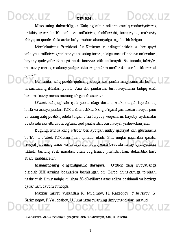 KIRISH
Mavzuning   dolzarbligi.   :   Xalq   og`zaki   ijodi   umumxalq   madaniyatining
tarkibiy   qismi   bo`lib,   xalq   va   millatning   shakllanishi,   taraqqiyoti,   ma`naviy
ehtiyojini qondirishda asrlar bo`yi muhim ahamiyatga  ega bo`lib kelgan.
Mamlakatimiz   Prezidenti   I.A.Karimov   ta`kidlaganlaridek:   «...har   qaysi
xalq yoki millatning ma`naviyatini uning tarixi, o`ziga xos urf-odat va an`analari,
hayotiy qadriyatlaridan ayri holda tasavvur  etib bo`lmaydi.   Bu borada, tabiiyki,
ma`naviy meros, madaniy yodgorliklar eng muhim omillardan biri bo`lib xizmat
qiladi» 1
.
Ma`lumki,   xalq   poetik   ijodining   o`ziga   xos   janrlarining   zamirida   ko`hna
tariximizning   ildizlari   yotadi.   Ana   shu   janrlardan   biri   rivoyatlarni   tadqiq   etish
ham ma`naviy merosimizning o`rganish asosidir.
O`zbek   xalq   og`zaki   ijodi   janrlaridagi   doston,   ertak,   maqol,   topishmoq,
latifa va askiya janrlari folklorshunoslikda keng o`rganilgan. Lekin rivoyat janri
va uning xalq poetik ijodida tutgan o`rni hayotiy voqealarni, hayotiy uydirmalar
vositasida aks ettiruvchi og`zaki ijod janrlaridan biri rivoyat yashovchan janr.
Bugungi   kunda   keng   e`tibor   berilayotgan   milliy   qadriyat   ken   gtushuncha
bo`lib,   u   o`zbek   folklorini   ham   qamrab   oladi.   Shu   nuqtai   nazardan   qaralsa
rivoyat   janrining   tarixi   va   badiiyatini   tadqiq   etish   bevosita   milliy   qadriyatlarni
tiklash,   tashviq   etish   masalasi   bilan   bog`lanishi   jihatidan   ham   dolzarblik   kasb
etishi shubhasizdir.
Muаmmоning   o`rgаnilgаnlik   dаrаjаsi.     O`zbek   xalq   rivoyatlariga
qiziqish   XX   asrning   boshlarida   boshlangan   edi.   Biroq   chinakamiga   to`plash,
nashr etish, ilmiy tadqiq qilishga 30-60-yillarda asos solina boshlandi va hozirga
qadar ham davom etmoqda.
Mazkur   mavzu   yuzasidan   R.   Muqimov,   H.   Razzoqov,   Y.Jo`rayev,   B.
Sarimsoqov, F.Yo`ldoshev, U.Jumanazarovlarning ilmiy maqolalari mavjud.
1
 I.A.Karimov. Yuksak ma'naviyat  yengilmas kuch.  T.: Ma'naviyat, 2008, 28-29-betlar.
3 