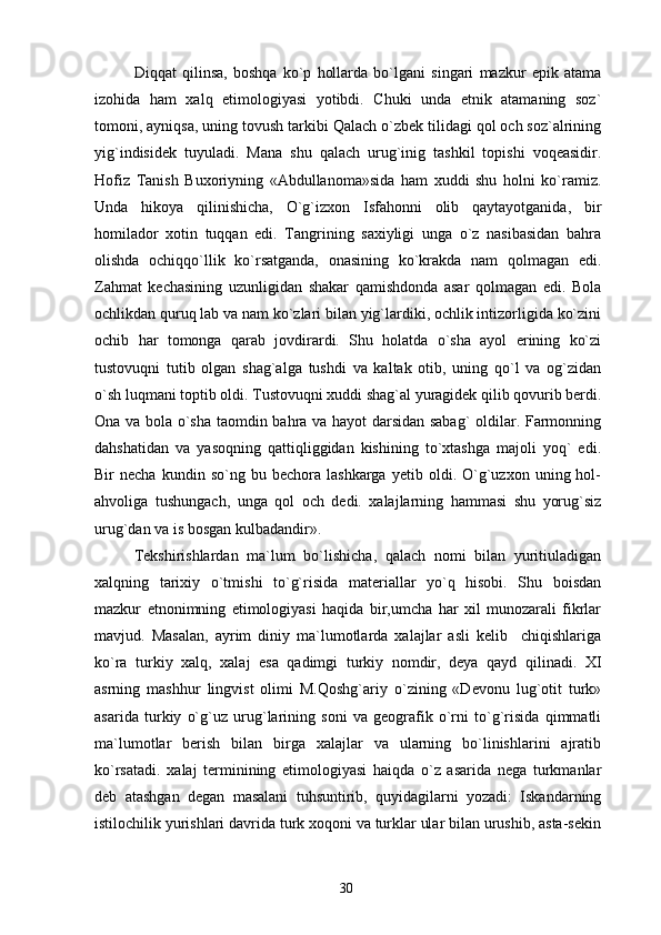 Diqqat   qilinsa,   boshqa   ko`p   hollarda   bo`lgani   singari   mazkur   epik   atama
izohida   ham   xalq   etimologiyasi   yotibdi.   Chuki   unda   etnik   atamaning   soz`
tomoni, ayniqsa, uning tovush tarkibi Qalach o`zbek tilidagi qol och soz`alrining
yig`indisidek   tuyuladi.   Mana   shu   qalach   urug`inig   tashkil   topishi   voqeasidir.
Hofiz   Tanish   Buxoriyning   «Abdullanoma»sida   ham   xuddi   shu   holni   ko`ramiz.
Unda   hikoya   qilinishicha,   O`g`izxon   Isfahonni   olib   qaytayotganida,   bir
homilador   xotin   tuqqan   edi.   Tangrining   saxiyligi   unga   o`z   nasibasidan   bahra
olishda   ochiqqo`llik   ko`rsatganda,   onasining   ko`krakda   nam   qolmagan   edi.
Zahmat   kechasining   uzunligidan   shakar   qamishdonda   asar   qolmagan   edi.   Bola
ochlikdan quruq lab va nam ko`zlari bilan yig`lardiki, ochlik intizorligida ko`zini
ochib   har   tomonga   qarab   jovdirardi.   Shu   holatda   o`sha   ayol   erining   ko`zi
tustovuqni   tutib   olgan   shag`alga   tushdi   va   kaltak   otib,   uning   qo`l   va   og`zidan
o`sh luqmani toptib oldi. Tustovuqni xuddi shag`al yuragidek qilib qovurib berdi.
Ona va bola o`sha taomdin bahra va hayot darsidan sabag` oldilar. Farmonning
dahshatidan   va   yasoqning   qattiqliggidan   kishining   to`xtashga   majoli   yoq`   edi.
Bir   necha   kundin   so`ng  bu   bechora  lashkarga   yetib   oldi.  O`g`uzxon   uning  hol-
ahvoliga   tushungach,   unga   qol   och   dedi.   xalajlarning   hammasi   shu   yorug`siz
urug`dan va is bosgan kulbadandir».
Tekshirishlardan   ma`lum   bo`lishicha,   qalach   nomi   bilan   yuritiuladigan
xalqning   tarixiy   o`tmishi   to`g`risida   materiallar   yo`q   hisobi.   Shu   boisdan
mazkur   etnonimning   etimologiyasi   haqida   bir,umcha   har   xil   munozarali   fikrlar
mavjud.   Masalan,   ayrim   diniy   ma`lumotlarda   xalajlar   asli   kelib     chiqishlariga
ko`ra   turkiy   xalq,   xalaj   esa   qadimgi   turkiy   nomdir,   deya   qayd   qilinadi.   XI
asrning   mashhur   lingvist   olimi   M.Qoshg`ariy   o`zining   «Devonu   lug`otit   turk»
asarida   turkiy   o`g`uz   urug`larining   soni   va   geografik   o`rni   to`g`risida   qimmatli
ma`lumotlar   berish   bilan   birga   xalajlar   va   ularning   bo`linishlarini   ajratib
ko`rsatadi.   xalaj   terminining   etimologiyasi   haiqda   o`z   asarida   nega   turkmanlar
deb   atashgan   degan   masalani   tuhsuntirib,   quyidagilarni   yozadi:   Iskandarning
istilochilik yurishlari davrida turk xoqoni va turklar ular bilan urushib, asta-sekin
30 