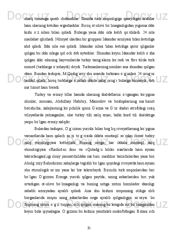 sharq   tomonga   qarab   chekindilar.   Shunda   turk   xoqonligiga   qaraydigan   kishilar
ham ularning ketidan ergashadilar. Biroq ot-ulovi bo`lmaganligidan yigirma ikki
kishi   o`z   oilasi   bilan   qoladi.   Bularga   yana   ikki   oila   kelib   qo`shiladi.   24   oila
maslahat qilishadi. Nihoyat ulardan bir gruppasi Iskandar armiyasi bilan ketishga
ahd   qiladi.   Ikki   oila   esa   qoladi.   Iskandar   oilasi   bilan   ketishga   qaror   qilganlar
qolgan bu ikki oilaga qol och deb aytadilar. Shundan keyin Iskandar kelib o`sha
qolgan   ikki   oilaning   hayvonlarida   turkiy   tamg`alarni   ko`radi   va   fors   tilida   tork
moned (turklarga o`xshaydi) deydi. Turkmanlarning nomlari ana shundan qolgan
ekan. Bundan tashqrai, M.Qoshg`ariy shu asarida turkman o`g`uzlari 24 urug`ni
tashkil  qiladi,  biroq  turklarga  o`xshab  ikkita  xalaj  urug`i  bularga  kirmaydi,  deb
ma`lumot ham beradi.
Turkiy   va   eroniy   tillar   hamda   ularning   dialektlarini   o`rgangan   ko`pgina
olimlar,   xususan,   Abdulhay   Habibiy,   Mamedov   va   boshqalarning   ma`lumot
berishicha,   xalajlarning   ko`pchilik   qismi   G`azna   va   G`ur   shahri   atrofidagi   issiq
viloyatlarda   yahsaganlar,   ular   turkiy   tilli   xalq   emas,   balki   kurd   tili   dialektiga
yaqin bo`lgan eroniy xalqdir.
Bulardan tashqari, O`g`izxon yurishi bilan bog`liq rivoyatlarning ko`pgina
variantlarida   ham   qalach   so`zi   to`g`risida   ikkita   mustaqil   so`zdan   iborat   turkiy
xalq   etimologiyasi   keltiriladi.   Buning   ustiga,   har   ikkala   mustaqil   xalq
etimologiyasi   «Rashid-in   din»   va   «Qutadg`u   bilik»   asarlarida   ham   aynan
takrorlanganl;igi ilmiy jamoatchilikka ma`lum. mashhur tarixchilardan yana biri
Abulg`oziy Bahodirxon xalajlarga tegishli bo`lgan quyidagi rivoyatda ham aynan
shu   etimologik   so`zni   yana   bir   bor   takrorlaydi:   Birinchi   turk   xoqonlaridan   biri
bo`lgan   O`gizxon   Eronga   yurish   qilgan   paytda,   uning   askarlaridan   biri   yuk
ortadigan   ot-ulovi   bo`lmaganligi   va   buning   ustiga   xotini   homilador   ekanligi
sababli   armiyadan   ajralib   qoladi.   Ana   shu   kishini   xoqonning   oldiga   olib
borganlarida   xoqon   unng   askarlardan   nega   ajralib   qolganligini   so`raysi:   bu
faqirning xotini o`g`il tuqqan, och qolgan onaning ko`kragida sut bo`lmaganidan
keyin bola qiynalagna.   O`gizxon bu kishini yaxshilab mukofotlagan. Bolani och
31 