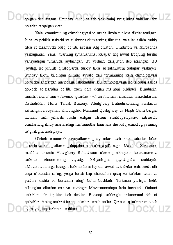 qolgan   deb   atagan.   Shunday   qilib,   qalach   yoki   xalaj   urug`ining   vakillari   shu
boladan tarqalgan ekan.
Xalaj etnonimining etimol;ogiyasi xususida ilmda turlicha fikrlar aytilgan.
Juda   ko`pchilik   tarixchi   va   tilshunos   olimlarning   fikricha,   xalajlar   aslida   turkiy
tilda   so`zlashuvchi   xalq   bo`lib,   asosan   Afg`oniston,   Hindiston   va   Xurosonda
yashaganlar.   Yana     ularning   aytishlaricha,   xalajlar   eng   avval   Iroqning   forslar
yahsyadigan   tumanida   joylashgan.   Bu   yerlarni   xalajiston   deb   atashgan.   BU
joydagi   ko`pchilik   qihsloqlarda   turkiy   tilda   so`zalshuvchi   xalajlar   yashaydi.
Bunday   fikrni   bildirgan   olimlar   avvalo   xalj   terminining   xalq   etimologiyasi
bo`yicha   anglatgan   ma`nosiga   ishonadilar.   Bu   etimologiyaga   ko`ra   xalaj   aslida
qol-och   so`zlaridan   bo`lib,   «och   qol»   degan   ma`noni   bildiradi.   Binobarin,
muallifi   noma`lum   «Tavorixi   guzida»   -   «Nusratnoma»,   mashhur   tarixchilardan
Rashididdin,   Hofiz   Tanish   Buxoriy,   Abulg`oziy   Bahodirxonning   asarlarida
keltirilgan   rivoyatlar,   shuningdek,   Mahmud   Qoshg`ariy   va   Najib   Osim   bergan
izohlar,   turli   yillarda   nashr   etilgan   «Islom   ensiklopediyasi»,   ixtisoschi
olimlarning ilmiy asarlaridagi ma`lumotlar  ham  ana shu xalq etimologiyasining
to`g`riligini tasdiqlaydi.
O`zbek   etnonimik   rivoyatlarining   ayrimlari   turli   munosabatlar   bilan
tarixchi va etnograflarning diqqatini ham o`ziga jalb etgan. Masalan, Xiva xoni,
mashhur   tarixchi   Abulg`oziy   Bahodirxon   o`zining   «Shajarai   tarokima»sida
turkman   etnonimining   vujudga   kelganligini   quyidagicha   izohlaydi:
«Movarounnahrga tushgan turkmanlarni tojiklar avval turk derlar erdi. Besh-olti
orqa   o`tkondin   so`ng,   yerga   tortdi   taqi   chakkalari   qisiq   va   ko`zlari   uzun   va
yuzlari   kichki   va   burunlari   ulug`   bo`la   boshladi.   Turkman   yurtig`a   kelib
o`lturg`an   ellardan   asir   va   savdogar   Movarounnahrga   kela   boshladi.   Onlarni
ko`rdilar   taki   tojiklar   turk   dedilar.   Burunqi   turklarg`a   turkmonand   deb   ot
qo`ydilar. Aning ma`nisi turqqa o`xshar temak bo`lur. Qaro xalq turkmonand deb
aytmaydi, taqi turkman terdilar».
32 
