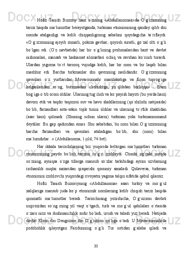 Hofiz   Tanish   Buxoriy   ham   o`zining   «Abdullanomasi»da   O`g`izxonning
tarixi haqida ma`lumotlar berayotganda, turkman etnonimining qanday qilib shu
nomda   atalganligi   va   kelib   chiqqanligining   sababini   quyidagicha   ta`riflaydi:
«O`g`izxonning   ajoyib   xunarli,   pokiza   gavhar,   quyosh   suratli,   go`zal   olti   o`g`li
bo`lgan   edi.   (O`z   navbatida)   har   bir   o`g`lining   peshonalaridan   baxt   va   davlat
nishonalari,   mansab   va   hashamat   alomatlari   ochiq   va   ravshan   ko`rinib   turardi.
Ulardan   yigirma   to`rt   tarmoq   vujudga   kelib,   har   bir   nom   va   bir   laqab   bilan
mashhur   edi.   Barcha   turkmanlar   shu   qavmning   naslidandir.   O`g`izxonning
qavmlari   o`z   yurtlaridan   Movarounnahr   mamlakatiga   va   Eron   tuprog`iga
kelganlaridan   so`ng,   butxonadan   «behishtga,   yo`qlikdan   borliqqa»   -   Eram
bog`iga o`tib orom oldilar. Ularning tug`ilish va ko`payish hayoti (bu yerda ham)
davom  etdi   va  taqdir   taqozosi   suv  va havo  shakllarining  (qo`shilishi  natijasida)
bo`lib,   farzandlari   asta-sekin   tojik   tusini   oldilar   va   ularning   to`rtlik   shaklidan
(asar   ham)   qolmadi.   (Shuning   uchun   ularni)   turkman   yoki   turkmanmonand
deydilar.   Bu   gap   qadimdan   emas.   Shu   sababdan,   bu   nom   bilan   O`g`uzxonning
barcha   farzandlari   va   qavmlari   ataladigan   bo`lib,   shu   (nom)   bilan
ma`lumdirlar...» (Abdullanoma, 1-jild, 74-bet).
Har   ikkala   tarixchilarning   biz   yuqorida   keltirgan   ma`lumotlari   turkman
etnonimining   paydo   bo`lish   tarixini   to`g`ri   izohlaydi.   Chunki   og`zaki   nutqda
so`zning,   ayniqsa   o`zga   tillarga   mansub   so`zlar   tarkibidagi   ayrim   uzvlarning
ixchamlik   nuqtai   nazaridan   qisqarishi   qonuniy   sanaladi.   Qolaversa,   turkman
etnonimini izohlovchi yuqoridagi rivoyatni yagona talqin sifatida qabul qilamiz.
Hofiz   Tanish   Buxoriyning   «Abdullanoma»   asari   turkiy   va   mo`g`ul
xalqlariga   mansub   juda   ko`p   etnonimik   nomlarning   kelib   chiqish   tarixi   haqida
qimmatli   ma`lumotlar   beradi.   Tarixchining   yozishicha,   O`g`uzxon   davlati
inqirozidan   so`ng   ming   yil   vaqt   o`tgach,   turk   va   mo`g`ul   qabilalari   o`rtasida
o`zaro nizo va dushmanchilik sodir bo`ladi, urush va talash yuz beradi. Natijada
davlat   Elxon   ibn   Dengizxon   ibn   O`g`uzxon   qo`liga   o`tadi.   U   Movarounnahrda
podshohlik   qilayotgan   Faridunning   o`g`li   Tur   ustidan   g`alaba   qiladi   va
33 