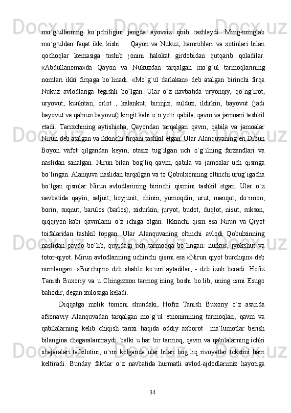mo`g`ullarning   ko`pchiligini   jangda   ayovsiz   qirib   tashlaydi.   Ming-minglab
mo`g`uldan   faqat   ikki   kishi     Qayon   va   Nukuz,   hamrohlari   va   xotinlari   bilan
qochoqlar   kemasiga   tushib   jonini   halokat   girdobidan   qutqarib   qoladilar.
«Abdullanoma»da   Qayon   va   Nukuzdan   tarqalgan   mo`g`ul   tarmoqlarining
nomlari   ikki   firqaga   bo`linadi.   «Mo`g`ul   darlakan»   deb   atalgan   birinchi   firqa
Nukuz   avlodlariga   tegishli   bo`lgan.   Ular   o`z   navbatida   uryonqiy,   qo`ng`irot,
uryovut,   kunkitan,   orlot   ,   kalankut,   birinjiz,   sulduz,   ildirkin,   bayovut   (jadi
bayovut va qahrun bayovut) kingit kabi o`n yetti qabila, qavm va jamoani tashkil
etadi.   Tarixchining   aytishicha,   Qayondan   tarqalgan   qavm,   qabila   va   jamoalar
Nirun deb atalgan va ikkinchi firqani tashkil etgan. Ular Alanquvaning eri Dibun
Boyon   vafot   qilgandan   keyin,   otasiz   tug`ilgan   uch   o`g`ilning   farzandlari   va
naslidan   sanalgan.   Nirun   bilan   bog`liq   qavm,   qabila   va   jamoalar   uch   qismga
bo`lingan. Alanquva naslidan tarqalgan va to Qobulxonning oltinchi urug`igacha
bo`lgan   qismlar   Nirun   avlodlarining   birinchi   qismini   tashkil   etgan.   Ular   o`z
navbatida   qayin,   saljuit,   boyjunit,   chinin,   yumoqdin,   urut,   manqut,   do`rmon,
borin,   suqnut,   barulos   (barlos),   xidurkin,   juryot,   budot,   duqlot,   nisut,   sukson,
qiqqiyon   kabi   qavmlarni   o`z   ichiga   olgan.   Ikkinchi   qism   esa   Nirun   va   Qiyot
toifalaridan   tashkil   topgan.   Ular   Alanquvaning   oltinchi   avlodi   Qobulxinning
naslidan   paydo   bo`lib,   quyidagi   uch   tarmoqqa   bo`lingan:   nurkus,   jyokshut   va
totor-qiyot. Mirun avlodlarining uchinchi qismi esa «Nirun qiyot burchqin» deb
nomlangan.   «Burchqin»   deb   shahlo   ko`zni   aytadilar,   -   deb   izoh   beradi.   Hofiz
Tanish   Buxoriy   va   u   Chingizxon   tarmog`ining   boshi   bo`lib,   uning   ismi   Esugo
bahodir, degan xulosaga keladi.
Diqqatga   molik   tomoni   shundaki,   Hofiz   Tanish   Buxoriy   o`z   asarida
afsonaviy   Alanquvadan   tarqalgan   mo`g`ul   etnonimining   tarmoqlari,   qavm   va
qabilalarning   kelib   chiqish   tarixi   haqida   oddiy   axborot     ma`lumotlar   berish	

bilangina chegaralanmaydi, balki u har bir tarmoq, qavm va qabilalarning ichki
shajaralari   tafsilotini,   o`rni   kelganda   ular   bilan   bog`liq   rivoyatlar   tekstini   ham
keltiradi.   Bunday   faktlar   o`z   navbatida   hurmatli   avlod-ajdodlarimiz   hayotiga
34 