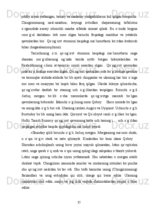 jiddiy ziyon yetkazgan, tarixiy va madaniy yodgorliklarini kul qilgan bosqinchi 
Chingizxonning   nasl-nasabini,   keyingi   avlodlari   shajarasining   tafsilotini
o`rganishda   asosiy   ishonchli   manba   sifatida   xizmat   qiladi.   Bu   o`rinda   birgina
«mo`g`ul   darlakan»   deb   nom   olgan   birinchi   firqadagi   mashhur   va   yetakchi
qavmlardan biri   Qo`ng`irot etnonimi haqidagi ma`lumotlarni ko`zdan keshirish	

bilan chegaralanmoqchimiz.
Tarixchining   o`zi   qo`ng`irot   etnonimi   haqidagi   ma`lumotlarni   unga
shaxsan   mo`g`ullarning   og`zaki   tarzda   aytib   bergan   hikoyalaridan   va
Rashiddinning   «Jomi   at-tavorix»   nomli   asaridan   olgan   .   Qo`ng`irot   qavmidan
juda ko`p boshqa asaridan olgan. Qo`ng`irot qavmidan juda ko`p boshqa qavmlar
va tarmoqlar  alohida-alohida bo`lib ajrab chiqqanlar  va ularning har  biri  o`ziga
xos   nom   va   muayyan   bir   laqab   bilan   farq   qilgan.   Ularda   hikoya   qilinishicha,
qo`ng`irotlar   dastlab   bir   otaning   uch   o`g`illaridan   tarqalgan.   Birinchi   o`g`il
Jurluq   mergan   bo`lib   o`sha   zamonlarda   qo`ng`irotga   mansub   bo`lgan
qavmlarning bobosidir. Ikkinchi o`g`ilning nomi Qoboy   Shiro nomida bo`lgan	

va uning ikki o`g`li bor edi. Ularning ismlari Angiro va Uyqunut. Uchinchi o`g`li
Bustudoy bo`lib uning ham ikki: Qoroyut va Qo`nleyut ismli o`g`illari bo`lgan.
Hofiz Tanish Buxoriy qo`ng`irot qavmining katta uch tarmog`i   uch o`g`ildan	

tarqalgan avlodlar haqida quyidagicha ma`lumot beradi.
«Shunday qilib birinchi o`g`li Jurluq mergan. Merganning ma`nosi shuki,
u   o`qni   to`g`ri   otadi   va   xato   qilmaydi.   Kunlardan   bir   kuni   ukasi   Qoboy  	

Shirodan   achchiqlanib   uning   biror   joyini   majruh   qilmasdan,   lekin   qo`rqitishni
istab, unga qarab o`q uzdi va o`qni uning qulog`idagi xalqadan o`tkazib yubordi.
Lekin   unga   qilning   uchicha   ziyon   yetkazmadi.   Shu   sababdan   u   mergan   atalib
shuhrat   topdi.   Chingizxon   zamonida   amirlar   va   xonlarning   xotinlari   ko`pincha
shu   qo`ng`irot   naslidan   bo`lar   edi.   Shu   toifa   hamisha   uning   (Chingizxonning)
farzandlari   va   urug`-avlodidan   qiz   olib,   ularga   qiz   berar   edilar.   Ularning
mansablari shul  ediki, majlis va yig`ilish vaqtida shahzodalardan yuqori o`ltirar
edilar.
35 
