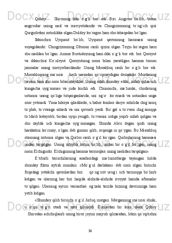 Qoboy     Shironing   ikki   o`g`li   bor   edi:   Biri   Angiros   bo`lib,   butun
angiroslar   uning   nasl   va   zurriyotidandir   va   Chingizxonning   to`ng`ich   qizi
Qurginbekni xotinlikka olgan Duldoy ko`ragon ham shu tabaqadan bo`lgan.
Ikkinchisi   Uyqunut   bo`lib,   Uyqunut   qavmining   hammasi   uning
suyagidandir.   Chingizxonning   Oltonun   ismli   qizini   olgan   Toyju   ko`ragon   ham
shu nasldan bo`lgan. Ammo Bustudoyning ham ikki o`g`li bor edi: biri Qoroyut
va   ikkinchisi   Ko`nleyut.   Qoroyutning   nomi   bilan   yaratilgan   hamma   tomon
jamoalar   uning   zurriyotlaridandir.   Uning   Misrahluq   ismli   bir   o`g`li   bor   edi.
Misrahluqning   ma`nosi     hech   narsadan   qo`rqmaydigan   demakdir.   Murdaning	

terisini ham shu nom bilan ataydilar. Uning odati shunday ediki, uxlab qolsa uch
kungacha   uyg`onmas   va   juda   kuchli   edi.   Chunonchi,   ma`lumki,   chodirning
ustunini   uning   qo`liga   tutqazganlarida,   uni   og`ir     ko`rmadi   va   ustundan   unga
ozor yetmadi. Yana hikoya qiladilarki, u bahor kunlari daryo sohilida chig`anoq
to`plab,   to`rvasiga   solardi   va   uni   qovurib   yerdi.   Bir   gal   u   to`rvasi   chig`anoqqa
to`ldirib ketayotib, birdan uyqu yengib, to`rvasini  ustiga yopib uxlab qolgan va
shu   zaylda   uch   kungacha   uyg`onmagan.   Shunda   Abru   degan   qush   uning
harakatini ko`rmay, o`lgan deb gumon qilib, orqasiga in qo`ygan. Bu Misrahluq
otasining  xotinini   olgan va  Qurlos  ismli  o`g`il   ko`rgan.  Qurloslarning  hammasi
undan   tarqalgan.   Uning   xitoylik   xotini   bo`lib,   undan   bir   o`g`il   bo`lgan,   uning
nomi Elchigindir. Elchiginning hamma tarmoqlari uning naslidan tarqalgan».
E`tiborli   tarixchilarning   asarlaridagi   ma`lumotlarga   tayangan   holda
shunday   fikrni   aytish   mumkin.   «Mo`g`ul   darlakan»   deb   nom   olgan   birinchi
firqadagi   yetakchi   qavmlardan   biri     qo`ng`irot   urug`i   uch   tarmoqqa   bo`linib	

kelgan   va   ularning   har   biri   haqida   alohida-alohida   rivoyat   hamda   afsonalar
to`qilgan.   Ularning   ayrim   variantlari   og`zaki   tarzda   bizning   davrimizga   ham
yetib kelgan.
«Shunday qilib birinchi o`g`il Jurluq mergan. Merganning ma`nosi shuki,
u   o`qni   to`g`ri   otadi   va   xato   qilmaydi.   Kunlardan   bir   kuni   ukasi   Qoboy
Shirodan achchiqlanib uning biror joyini majruh qilmasdan, lekin qo`rqitishni	

36 