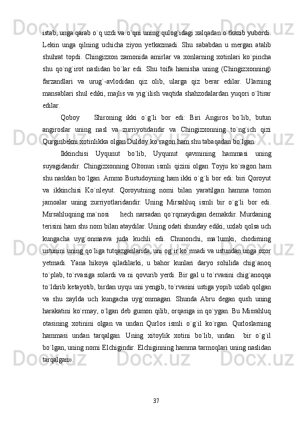 istab, unga qarab o`q uzdi va o`qni uning qulog`idagi xalqadan o`tkazib yubordi.
Lekin   unga   qilning   uchicha   ziyon   yetkazmadi.   Shu   sababdan   u   mergan   atalib
shuhrat   topdi.   Chingizxon   zamonida   amirlar   va   xonlarning   xotinlari   ko`pincha
shu   qo`ng`irot   naslidan   bo`lar   edi.   Shu   toifa   hamisha   uning   (Chingizxonning)
farzandlari   va   urug`-avlodidan   qiz   olib,   ularga   qiz   berar   edilar.   Ularning
mansablari shul  ediki, majlis va yig`ilish vaqtida shahzodalardan yuqori o`ltirar
edilar.
Qoboy     Shironing   ikki   o`g`li   bor   edi:   Biri   Angiros   bo`lib,   butun
angiroslar   uning   nasl   va   zurriyotidandir   va   Chingizxonning   to`ng`ich   qizi
Qurginbekni xotinlikka olgan Duldoy ko`ragon ham shu tabaqadan bo`lgan.
Ikkinchisi   Uyqunut   bo`lib,   Uyqunut   qavmining   hammasi   uning
suyagidandir.   Chingizxonning   Oltonun   ismli   qizini   olgan   Toyju   ko`ragon   ham
shu nasldan bo`lgan. Ammo Bustudoyning ham ikki o`g`li bor edi: biri Qoroyut
va   ikkinchisi   Ko`nleyut.   Qoroyutning   nomi   bilan   yaratilgan   hamma   tomon
jamoalar   uning   zurriyotlaridandir.   Uning   Mirsahluq   ismli   bir   o`g`li   bor   edi.
Mirsahluqning   ma`nosi     hech   narsadan   qo`rqmaydigan   demakdir.   Murdaning	

terisini ham shu nom bilan ataydilar. Uning odati shunday ediki, uxlab qolsa uch
kungacha   uyg`onmasva   juda   kuchli   edi.   Chunonchi,   ma`lumki,   chodirning
ustunini uning qo`liga tutqazganlarida, uni og`ir ko`rmadi va ustundan unga ozor
yetmadi.   Yana   hikoya   qiladilarki,   u   bahor   kunlari   daryo   sohilida   chig`anoq
to`plab,  to`rvasiga  solardi   va ni   qovurib  yerdi. Bir  gal  u  to`rvasini   chig`anoqqa
to`ldirib ketayotib, birdan uyqu uni yengib, to`rvasini ustiga yopib uxlab qolgan
va   shu   zaylda   uch   kungacha   uyg`onmagan.   Shunda   Abru   degan   qush   uning
harakatini ko`rmay, o`lgan deb gumon qilib, orqasiga in qo`ygan. Bu Misrahluq
otasining   xotinini   olgan   va   undan   Qurlos   ismli   o`g`il   ko`rgan.   Qurloslarning
hammasi   undan   tarqalgan.   Uning   xitoylik   xotini   bo`lib,   undan     bir   o`g`il
bo`lgan, uning nomi Elchigindir. Elchiginning hamma tarmoqlari uning naslidan
tarqalgan».
37 