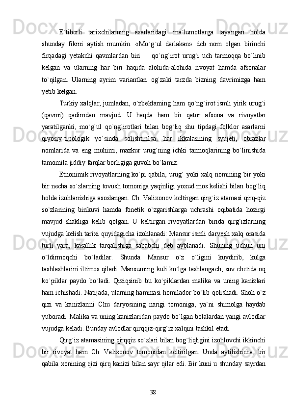 E`tiborli   tarixchilarning   asarlaridagi   ma`lumotlarga   tayangan   holda
shunday   fikrni   aytish   mumkin.   «Mo`g`ul   darlakan»   deb   nom   olgan   birinchi
firqadagi   yetakchi   qavmlardan   biri     qo`ng`irot   urug`i   uch   tarmoqqa   bo`linib
kelgan   va   ularning   har   biri   haqida   alohida-alohida   rivoyat   hamda   afsonalar
to`qilgan.   Ularning   ayrim   variantlari   og`zaki   tarzda   bizning   davrimizga   ham
yetib kelgan.
Turkiy xalqlar, jumladan, o`zbeklarning ham qo`ng`irot ismli yirik urug`i
(qavmi)   qadimdan   mavjud.   U   haqda   ham   bir   qator   afsona   va   rivoyatlar
yaratilganki,   mo`g`ul   qo`ng`irotlari   bilan   bog`liq   shu   tipdagi   folklor   asarlarni
qiyosiy-tipologik   yo`sinda   solishtirilsa,   har   ikkalasining   syujeti,   obrazlar
nomlarida   va   eng   muhimi,   mazkur   urug`ning   ichki   tarmoqlarining   bo`linishida
tamomila jiddiy farqlar borligiga guvoh bo`lamiz.
Etnonimik rivoyatlarning ko`pi qabila, urug` yoki xalq nomining bir yoki
bir necha so`zlarning tovush tomoniga yaqinligi yoxud mos kelishi bilan bog`liq
holda izohlanishiga asoslangan. Ch. Valixonov keltirgan qirg`iz atamasi qirq-qiz
so`zlarining   birikuvi   hamda   fonetik   o`zgarishlarga   uchrashi   oqibatida   hozirgi
mavjud   shakliga   kelib   qolgan.   U   keltirgan   rivoyatlardan   birida   qirg`izlarning
vujudga kelish tarixi quyidagicha izohlanadi: Mansur ismli darvesh xalq orasida
turli   yara,   kasallik   tarqalishiga   sababchi   deb   ayblanadi.   Shuning   uchun   uni
o`ldirmoqchi   bo`ladilar.   Shunda   Mansur   o`z   o`ligini   kuydirib,   kulga
tashlashlarini iltimos qiladi. Mansurning kuli ko`lga tashlangach, suv chetida oq
ko`piklar   paydo   bo`ladi.   Qiziqsinib   bu   ko`piklardan   malika   va   uning   kanizlari
ham ichishadi. Natijada, ularning hammasi homilador bo`lib qolishadi. Shoh o`z
qizi   va   kanizlarini   Chu   daryosining   narigi   tomoniga,   ya`ni   shimolga   haydab
yuboradi. Malika va uning kanizlaridan paydo bo`lgan bolalardan yangi avlodlar
vujudga keladi. Bunday avlodlar qirqqiz-qirg`iz xalqini tashkil etadi. 
Qirg`iz atamasining qirqqiz so`zlari bilan bog`liqligini izohlovchi ikkinchi
bir   rivoyat   ham   Ch.   Valixonov   tomonidan   keltirilgan.   Unda   aytilishicha,   bir
qabila xonining qizi qirq kanizi bilan sayr qilar edi. Bir kuni u shunday sayrdan
38 