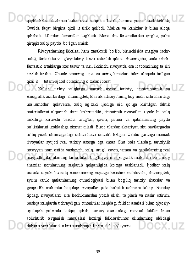 qaytib   kelsa,   dushman   butun   ovul   xalqini   o`ldirib,   hamma   yoqni   buzib   ketibdi,
Ovulda   faqat   birgina   qizil   it   tirik   qolibdi.   Malika   va   kanizlar   it   bilan   aloqa
qilishadi.   Ulardan   farzandlar   tug`iladi.   Mana   shu   farzandlardan   qirg`iz,   ya`ni
qirqqiz xalqi paydo  bo`lgan emish.
Rivoyatlarning   ikkalasi   ham   xarakterli   bo`lib,   birinchisida   magiya   (sehr-
jodu),   fantastika   va   g`ayritabiiy   tasvir   ustunlik   qiladi.   Bizningcha,   unda   sehrli-
fantastik ertaklarga xos tasvir  ta`siri, ikkinchi rivoyatda esa  it  totemining ta`siri
sezilib   turibdi.   Chunki   xonning     qizi   va   uning   kanizlari   bilan   aloqada   bo`lgan
qizil it   totem-ajdod obrazining o`zidan iborat.
Xullas,   turkiy   xalqlarga   mansub   ayrim   tarixiy,   etnotoponimik   va
etnografik asarlardagi, shuningdek, klassik adabiyotning boy nodir sahifalaridagi
ma`lumotlar,   qolaversa,   xalq   og`zaki   ijodiga   oid   qo`lga   kiritilgan   faktik
materiallarni   o`rganish   shuni   ko`rsatadiki,   etnonimik   rivoyatlar   u   yoki   bu   xalq
tarkibiga   kiruvchi   barcha   urug`lar,   qavm,   jamoa   va   qabilalarning   paydo
bo`lishlarini izohlashga xizmat qiladi. Biroq ulardan aksariyati shu paytlargacha
to`liq yozib olinmaganligi  uchun hozir  unutilib ketgan.   Ushbu guruhga mansub
rivoyatlar   syujeti   real   tarixiy   asosga   ega   emas.   Shu   bois   ulardagi   tarixiylik
muayyan   nom   ostida   yashovchi   xalq,   urug`,   qavm,   jamoa   va   qabilalarning   real
mavjudligida,  ularning  tarixi   bilan   bog`liq   ayrim   geografik   makonlar   va   tarixiy
shaxslar   nomlarining   saqlanib   qolganligida   ko`zga   tashlanadi.   Ijodkor   xalq
orasida   u   yoki   bu   xalq   etnonimining   vujudga   kelishini   izohlovchi,   shuningdek,
ayrim   etnik   qatlamlarning   etimologiyasi   bilan   bog`liq   tarixiy   shaxslar   va
geografik   makonlar   haqidagi   rivoyatlar   juda   ko`plab   uchrashi   tabiiy.   Bunday
tipdagi   rivoyatlarni   sira   kechikmasdan   yozib   olish,   to`plash   va   nashr   ettirish,
boshqa xalqlarda uchraydigan etnonimlar haqidagi folklor asarlari bilan qiyosiy-
tipologik   yo`sinda   tadqiq   qilish,   tarixiy   asarlardagi   mavjud   faktlar   bilan
solishtirib   o`rganish   masalalari   hozirgi   folklorshunos   olimlarning   oldidagi
dolzarb vazifalaridan biri sanalmog`i lozim, deb o`ylaymiz.
39 