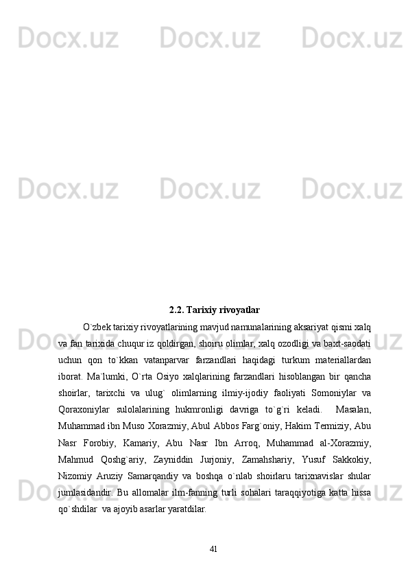 2.2. Tarixiy rivoyatlar
O`zbek tarixiy rivoyatlarining mavjud namunalarining aksariyat qismi xalq
va fan tarixida chuqur iz qoldirgan, shoiru olimlar, xalq ozodligi va baxt-saodati
uchun   qon   to`kkan   vatanparvar   farzandlari   haqidagi   turkum   materiallardan
iborat.   Ma`lumki,   O`rta   Osiyo   xalqlarining   farzandlari   hisoblangan   bir   qancha
shoirlar,   tarixchi   va   ulug`   olimlarning   ilmiy-ijodiy   faoliyati   Somoniylar   va
Qoraxoniylar   sulolalarining   hukmronligi   davriga   to`g`ri   keladi.     Masalan,
Muhammad ibn Muso Xorazmiy, Abul Abbos Farg`oniy, Hakim Termiziy, Abu
Nasr   Forobiy,   Kamariy,   Abu   Nasr   Ibn   Arroq,   Muhammad   al-Xorazmiy,
Mahmud   Qoshg`ariy,   Zayniddin   Jurjoniy,   Zamahshariy,   Yusuf   Sakkokiy,
Nizomiy   Aruziy   Samarqandiy   va   boshqa   o`nlab   shoirlaru   tarixnavislar   shular
jumlasidandir.   Bu   allomalar   ilm-fanning   turli   sohalari   taraqqiyotiga   katta   hissa
qo`shdilar  va ajoyib asarlar yaratdilar.
41 