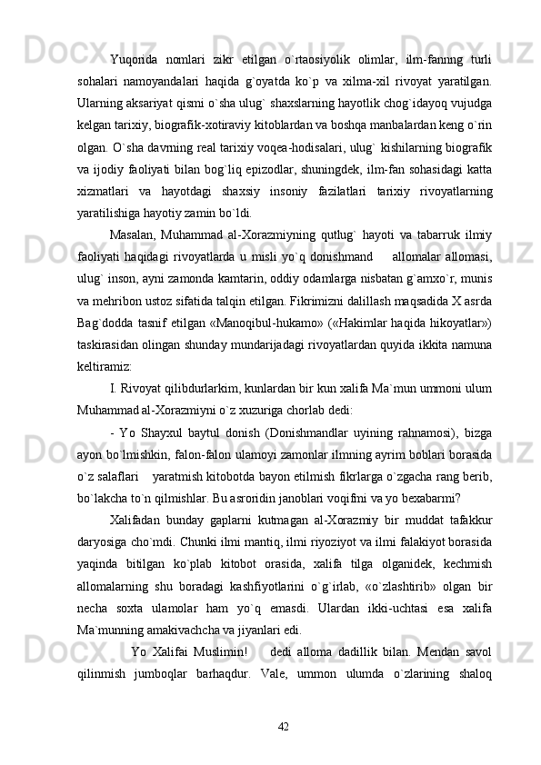 Yuqorida   nomlari   zikr   etilgan   o`rtaosiyolik   olimlar,   ilm-fannng   turli
sohalari   namoyandalari   haqida   g`oyatda   ko`p   va   xilma-xil   rivoyat   yaratilgan.
Ularning aksariyat qismi o`sha ulug` shaxslarning hayotlik chog`idayoq vujudga
kelgan tarixiy, biografik-xotiraviy kitoblardan va boshqa manbalardan keng o`rin
olgan. O`sha davrning real tarixiy voqea-hodisalari, ulug` kishilarning biografik
va ijodiy faoliyati  bilan bog`liq epizodlar, shuningdek, ilm-fan sohasidagi  katta
xizmatlari   va   hayotdagi   shaxsiy   insoniy   fazilatlari   tarixiy   rivoyatlarning
yaratilishiga hayotiy zamin bo`ldi.
Masalan,   Muhammad   al-Xorazmiyning   qutlug`   hayoti   va   tabarruk   ilmiy
faoliyati   haqidagi   rivoyatlarda   u   misli   yo`q   donishmand     allomalar   allomasi,
ulug` inson, ayni zamonda kamtarin, oddiy odamlarga nisbatan g`amxo`r, munis
va mehribon ustoz sifatida talqin etilgan. Fikrimizni dalillash maqsadida X asrda
Bag`dodda   tasnif   etilgan   «Manoqibul-hukamo»  («Hakimlar   haqida   hikoyatlar»)
taskirasidan olingan shunday mundarijadagi rivoyatlardan quyida ikkita namuna
keltiramiz:
I. Rivoyat qilibdurlarkim, kunlardan bir kun xalifa Ma`mun ummoni ulum
Muhammad al-Xorazmiyni o`z xuzuriga chorlab dedi:
-   Yo   Shayxul   baytul   donish   (Donishmandlar   uyining   rahnamosi),   bizga
ayon bo`lmishkin, falon-falon ulamoyi zamonlar ilmning ayrim boblari borasida
o`z salaflari  yaratmish kitobotda bayon etilmish fikrlarga o`zgacha rang berib,	

bo`lakcha to`n qilmishlar. Bu asroridin janoblari voqifmi va yo bexabarmi?
Xalifadan   bunday   gaplarni   kutmagan   al-Xorazmiy   bir   muddat   tafakkur
daryosiga cho`mdi. Chunki ilmi mantiq, ilmi riyoziyot va ilmi falakiyot borasida
yaqinda   bitilgan   ko`plab   kitobot   orasida,   xalifa   tilga   olganidek,   kechmish
allomalarning   shu   boradagi   kashfiyotlarini   o`g`irlab,   «o`zlashtirib»   olgan   bir
necha   soxta   ulamolar   ham   yo`q   emasdi.   Ulardan   ikki-uchtasi   esa   xalifa
Ma`munning amakivachcha va jiyanlari edi.
    Yo   Xalifai   Muslimin!     dedi   alloma   dadillik   bilan.   Mendan   savol	
 
qilinmish   jumboqlar   barhaqdur.   Vale,   ummon   ulumda   o`zlarining   shaloq
42 