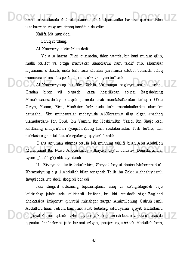 kemalari   vositasida   shuhrat   qozonmoqchi   bo`lgan   zotlar   ham   yo`q   emas.   Men
ular haqinda sizga arz etmoq taraddudida edim. 
Xalifa Ma`mun dedi:
 Ochiq so`zlang.
Al-Xorazmiy ta`zim bilan dedi:
  Yo   a`lo   hazrat!   Fikri   ojizimcha,   falon   vaqtda,   bir   kuni   muqim   qilib,

mulki   xalifot   va   o`zga   mamlakat   ulamolarini   ham   taklif   etib,   allomalar
anjumanin   o`tkazib,   onda   turli   toifa   olimlari   yaratmish   kitobot   borasida   ochiq
munozara qilinsa, bu jumboqlar o`z-o`zidan ayon bo`lurdi.
Al-Xorazmiyning   bu   fikri   Xalifa   Ma`munga   bag`oyat   ma`qul   tushdi.
Oradan   biron   yil   o`tgach,   katta   hozirlikdan   so`ng,   Bag`dodning
Alma`munarrashidiya   masjidi   jomeida   arab   mamlakatlaridan   tashqari   O`rta
Osiyo,   Yunon,   Rim,   Hindiston   kabi   juda   ko`p   mamlakatlardan   ulamolar
qatnashdi.   Shu   munozaralar   mobaynida   Al-Xorazmiy   tilga   olgan   «pachoq
ulamolardan»   Ibn   Obid,   Ibn   Yamin,   Ibn   Hoshim,Ibn   Yazid,   Ibn   Shujo   kabi
xalifaning   muqarriblari   (yaqinlari)ning   ham   soxtakorliklari   fosh   bo`lib,   ular
«o`zlashtirgan» kitobot o`z egalariga qaytarib berildi.
O`sha   anjuman   ulumda   xalifa   Ma`munning   taklifi   bilan   Abu   Abdulloh
Muhammad   Ibn   Muso   Al-Xorazmiy   «Shayxul   baytul   donish»   (Donishmandlar
uyining boshlig`i) etib tayinlandi.
II.     Rivoyatda     keltirubdurlarkim,   Shayxul   baytul   donish   Muhammad   al-
Xorazmiyning   o`g`li   Abdulloh   bilan   tengdosh   Tolib   ibn   Zokir   Alshoshiy   ismli
favqulodda iste`dodli shogirdi bor edi.
Ikki   shogird   ustozning   topshiriqlarini   aniq   va   ko`ngildagidek   bajo
keltirishga   jahdu   jadal   qilishardi.   Ittifoqo,   bu   ikki   iste`dodli   yigit   Bag`dod
chekkasida   istiqomat   qiluvchi   mirishgor   zargar   Aminulloning   Gulruh   ismli
Abdulloni ham, Tolibni ham ilmu adab bobidagi salohiyatini, ajoyib fazilatlarini
bag`oyat ehtirom qilardi. Lekin qay biriga ko`ngil berish borasida ikki o`t orasida
qiynalar,   bir-birlarini   juda   hurmat   qilgan,   jonajon   og`a-inidek   Abdulloh   ham,
43 