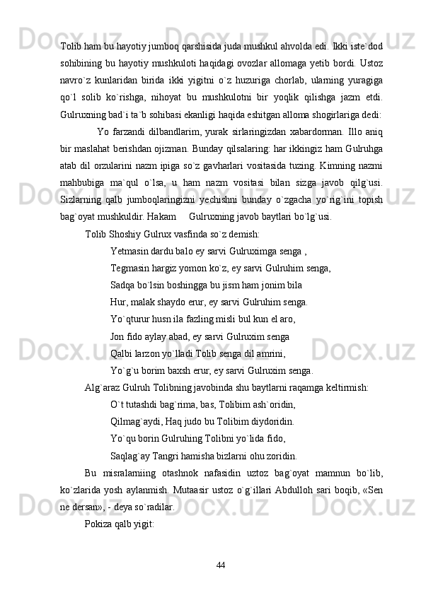 Tolib ham bu hayotiy jumboq qarshisida juda mushkul ahvolda edi. Ikki iste`dod
sohibining bu hayotiy mushkuloti  haqidagi  ovozlar  allomaga yetib bordi. Ustoz
navro`z   kunlaridan   birida   ikki   yigitni   o`z   huzuriga   chorlab,   ularning   yuragiga
qo`l   solib   ko`rishga,   nihoyat   bu   mushkulotni   bir   yoqlik   qilishga   jazm   etdi.
Gulruxning bad`i ta`b sohibasi ekanligi haqida eshitgan alloma shogirlariga dedi:
  Yo   farzandi   dilbandlarim,   yurak   sirlaringizdan   xabardorman.   Illo   aniq
bir maslahat berishdan ojizman. Bunday qilsalaring: har ikkingiz ham Gulruhga
atab dil orzularini nazm ipiga so`z gavharlari vositasida tuzing. Kimning nazmi
mahbubiga   ma`qul   o`lsa,   u   ham   nazm   vositasi   bilan   sizga   javob   qilg`usi.
Sizlarning   qalb   jumboqlaringizni   yechishni   bunday   o`zgacha   yo`rig`ini   topish
bag`oyat mushkuldir. Hakam   Gulruxning javob baytlari bo`lg`usi.	

Tolib Shoshiy Gulrux vasfinda so`z demish:
Yetmasin dardu balo ey sarvi Gulruximga senga ,
Tegmasin hargiz yomon ko`z, ey sarvi Gulruhim senga,
Sadqa bo`lsin boshingga bu jism ham jonim bila 
Hur, malak shaydo erur, ey sarvi Gulruhim senga.
Yo`qturur husn ila fazling misli bul kun el aro,
Jon fido aylay abad, ey sarvi Gulruxim senga
Qalbi larzon yo`lladi Tolib senga dil amrini, 
Yo`g`u borim baxsh erur, ey sarvi Gulruxim senga.
Alg`araz Gulruh Tolibning javobinda shu baytlarni raqamga keltirmish:
O`t tutashdi bag`rima, bas, Tolibim ash`oridin,
Qilmag`aydi, Haq judo bu Tolibim diydoridin.
Yo`qu borin Gulruhing Tolibni yo`lida fido,
Saqlag`ay Tangri hamisha bizlarni ohu zoridin.
Bu   misralarniing   otashnok   nafasidin   uztoz   bag`oyat   mamnun   bo`lib,
ko`zlarida   yosh   aylanmish.   Mutaasir   ustoz   o`g`illari   Abdulloh   sari   boqib,   «Sen
ne dersan», - deya so`radilar.
Pokiza qalb yigit:
44 