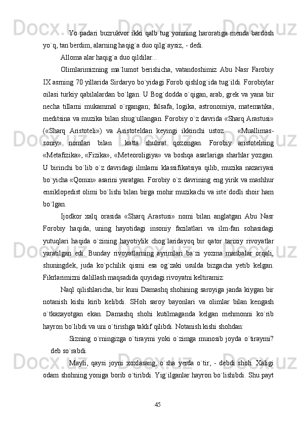  Yo padari  buzrukvor  ikki  qalb tug`yonining haroratiga menda bardosh
yo`q, tan berdim, alarning haqig`a duo qilg`aysiz, - dedi.
Alloma alar haqig`a duo qildilar...
Olimlarimizning   ma`lumot   berishicha,   vatandoshimiz   Abu   Nasr   Farobiy
IX asrning 70 yillarida Sirdaryo bo`yidagi Forob qishlog`ida tug`ildi. Forobiylar
oilasi turkiy qabilalardan bo`lgan. U Bog`dodda o`qigan, arab, grek va yana bir
necha   tillarni   mukammal   o`rgangan;   falsafa,   logika,   astronomiya,   matematika,
meditsina va muzika bilan shug`ullangan. Forobiy o`z davrida «Sharq Arastusi»
(«Sharq   Aristoteli»)   va   Aristoteldan   keyingi   ikkinchi   ustoz     «Muallimas-	

soniy»   nomlari   bilan     katta   shuhrat   qozongan.   Forobiy   aristotelning
«Metafizika»,   «Fizika»,   «Meteoroligiya»   va   boshqa   asarlariga   sharhlar   yozgan.
U   birinchi   bo`lib   o`z   davridagi   ilmlarni   klassifikatsiya   qilib,   muzika   nazariyasi
bo`yicha «Qonun» asarini yaratgan. Forobiy o`z davrining eng yirik va mashhur
ensiklopedist olimi bo`lishi bilan birga mohir muzikachi va iste`dodli shoir ham
bo`lgan.
Ijodkor   xalq   orasida   «Sharq   Arastusi»   nomi   bilan   anglatgan   Abu   Nasr
Forobiy   haqida,   uning   hayotidagi   insoniy   fazilatlari   va   ilm-fan   sohasidagi
yutuqlari   haqida   o`zining   hayotiylik   chog`laridayoq   bir   qator   tarixiy   rivoyatlar
yaratilgan   edi.   Bunday   rivoyatlarning   ayrimlari   ba`zi   yozma   manbalar   orqali,
shuningdek,   juda   ko`pchilik   qismi   esa   og`zaki   usulda   bizgacha   yetib   kelgan.
Fikrlarimizni dalillash maqsadida quyidagi rivoyatni keltiramiz:
Naql qilishlaricha, bir kuni Damashq shohining saroyiga janda kiygan bir
notanish   kishi   kirib   kelibdi.   SHoh   saroy   bayonlari   va   olimlar   bilan   kengash
o`tkazayotgan   ekan.   Damashq   shohi   kutilmaganda   kelgan   mehmonni   ko`rib
hayron bo`libdi va uni o`tirishga taklif qilibdi. Notanish kishi shohdan:
  Sizning   o`rningizga   o`tiraymi   yoki   o`zimga   munosib   joyda   o`tiraymi?	

 deb so`rabdi.	

  Mayli,   qaysi   joyni   xoxlasang,   o`sha   yerda   o`tir,   -   debdi   shoh.   Xaligi	

odam shohning yoniga borib o`tiribdi. Yig`ilganlar hayron bo`lishibdi. Shu payt
45 