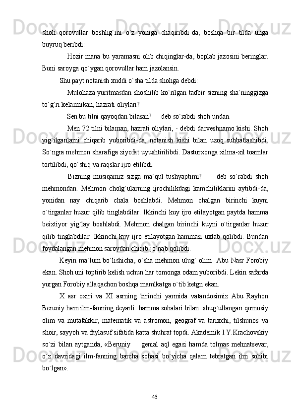 shoh   qorovullar   boshlig`ini   o`z   yoniga   chaqiribdi-da,   boshqa   bir   tilda   unga
buyruq beribdi:
 Hozir mana bu yaramasni olib chiqinglar-da, boplab jazosini beringlar.
Buni saroyga qo`ygan qorovullar ham jazolansin.
Shu payt notanish xuddi o`sha tilda shohga debdi:
 Mulohaza yuritmasdan shoshilib ko`rilgan tadbir sizning sha`ninggizga

to`g`ri kelarmikan, hazrati oliylari?
 Sen bu tilni qayoqdan bilasan?   deb so`rabdi shoh undan.
 
 Men 72 tilni bilaman, hazrati oliylari, - debdi darveshnamo kishi. Shoh

yig`ilganlarni   chiqarib   yuboribdi-da,   notanish   kishi   bilan   uzoq   suhbatlashibdi.
So`ngra mehmon sharafiga ziyofat uyushtirilibdi. Dasturxonga xilma-xil toamlar
tortilibdi, qo`shiq va raqslar ijro etilibdi.
  Bizning   musiqamiz   sizga   ma`qul   tushyaptimi?       deb   so`rabdi   shoh
 
mehmondan.   Mehmon   cholg`ularning   ijrochilikdagi   kamchiliklarini   aytibdi-da,
yonidan   nay   chiqarib   chala   boshlabdi.   Mehmon   chalgan   birinchi   kuyni
o`tirganlar  huzur  qilib tinglabdilar. Ikkinchi  kuy ijro etilayotgan paytda hamma
beixtiyor   yig`lay   boshlabdi.   Mehmon   chalgan   birinchi   kuyni   o`tirganlar   huzur
qilib  tinglabdilar.  Ikkinchi   kuy  ijro  etilayotgan  hammasi   uxlab  qolibdi.  Bundan
foydalangan mehmon saroydan chiqib jo`nab qolibdi.
Keyin ma`lum bo`lishicha, o`sha mehmon ulug` olim    Abu Nasr  Forobiy
ekan. Shoh uni toptirib kelish uchun har tomonga odam yuboribdi. Lekin safarda
yurgan Forobiy allaqachon boshqa mamlkatga o`tib ketgn ekan.
X   asr   oxiri   va   XI   asrning   birinchi   yarmida   vatandosimiz   Abu   Rayhon
Beruniy ham ilm-fanning deyarli  hamma sohalari bilan  shug`ullangan qomusiy
olim   va   mutafakkir,   matematik   va   astromon,   geograf   va   tarixchi,   tilshunos   va
shoir, sayyoh va faylasuf sifatida katta shuhrat topdi. Akademik I.Y.Krachovskiy
so`zi   bilan   aytganda,   «Beruniy     genial   aql   egasi   hamda   tolmas   mehnatsevar,	

o`z   davridagi   ilm-fanning   barcha   sohasi   bo`yicha   qalam   tebratgan   ilm   sohibi
bo`lgan».
46 