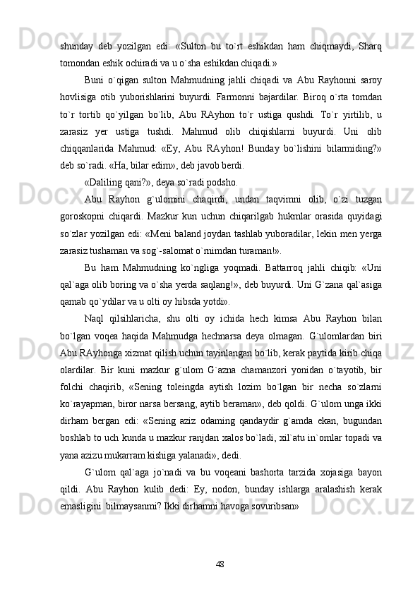 shunday   deb   yozilgan   edi:   «Sulton   bu   to`rt   eshikdan   ham   chiqmaydi,   Sharq
tomondan eshik ochiradi va u o`sha eshikdan chiqadi.»
Buni   o`qigan   sulton   Mahmudning   jahli   chiqadi   va   Abu   Rayhonni   saroy
hovlisiga   otib   yuborishlarini   buyurdi.   Farmonni   bajardilar.   Biroq   o`rta   tomdan
to`r   tortib   qo`yilgan   bo`lib,   Abu   RAyhon   to`r   ustiga   qushdi.   To`r   yirtilib,   u
zarasiz   yer   ustiga   tushdi.   Mahmud   olib   chiqishlarni   buyurdi.   Uni   olib
chiqqanlarida   Mahmud:   «Ey,   Abu   RAyhon!   Bunday   bo`lishini   bilarmiding?»
deb so`radi. «Ha, bilar edim», deb javob berdi.
«Daliling qani?», deya so`radi podsho.
Abu   Rayhon   g`ulomini   chaqirdi,   undan   taqvimni   olib,   o`zi   tuzgan
goroskopni   chiqardi.   Mazkur   kun   uchun   chiqarilgab   hukmlar   orasida   quyidagi
so`zlar yozilgan edi: «Meni baland joydan tashlab yuboradilar, lekin men yerga
zarasiz tushaman va sog`-salomat o`rnimdan turaman!».
Bu   ham   Mahmudning   ko`ngliga   yoqmadi.   Battarroq   jahli   chiqib:   «Uni
qal`aga olib boring va o`sha yerda saqlang!», deb buyurdi. Uni G`zana qal`asiga
qamab qo`ydilar va u olti oy hibsda yotdi». 
Naql   qilsihlaricha,   shu   olti   oy   ichida   hech   kimsa   Abu   Rayhon   bilan
bo`lgan   voqea   haqida   Mahmudga   hechnarsa   deya   olmagan.   G`ulomlardan   biri
Abu RAyhonga xizmat qilish uchun tayinlangan bo`lib, kerak paytida kirib chiqa
olardilar.   Bir   kuni   mazkur   g`ulom   G`azna   chamanzori   yonidan   o`tayotib,   bir
folchi   chaqirib,   «Sening   toleingda   aytish   lozim   bo`lgan   bir   necha   so`zlarni
ko`rayapman, biror narsa bersang, aytib beraman», deb qoldi. G`ulom unga ikki
dirham   bergan   edi:   «Sening   aziz   odaming   qandaydir   g`amda   ekan,   bugundan
boshlab to uch kunda u mazkur ranjdan xalos bo`ladi, xil`atu in`omlar topadi va
yana azizu mukarram kishiga yalanadi», dedi.
G`ulom   qal`aga   jo`nadi   va   bu   voqeani   bashorta   tarzida   xojasiga   bayon
qildi.   Abu   Rayhon   kulib   dedi:   Ey,   nodon,   bunday   ishlarga   aralashish   kerak
emasligini  bilmaysanmi? Ikki dirhamni havoga sovuribsan»
48 