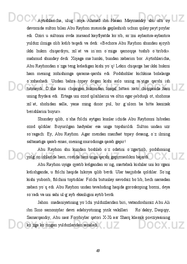 Aytishlaricha,   ulug`   xoja   Ahmad   ibn   Hasan   Maymandiy   shu   olti   oy
davomida sulton bilan Abu Rayhon xususida gaplashish uchun qulay payt poylar
edi.   Oxiri   u   sultonni   ovda   xursand   kayfiyatda   ko`rib,   so`zni   aylantira-aylantira
yulduz ilmiga  olib kelib  taqadi  va  dedi:  «Bechora  Abu  Rayhon  shundau  ajoyib
ikki   hukm   chiqardiyu,   xil`at   va   in`om   o`rniga   qamoqqa   tushib   o`tiribdi».
mahmud   shunday   dedi:   Xojaga   ma`lumki,   bundan   xabarim   bor.   Aytishlaricha,
Abu Rayhondan o`zga teng keladigan kishi yo`q! Lekin chiqarga har ikki hukmi
ham   mening   xohishimga   qarama-qarshi   edi.   Podshohlar   kichkina   bolalarga
o`xshashadi.   Undan   bahra   topay   degan   kishi   aslo   uning   ra`yiga   qarshi   ish
tutmaydi.   O`sha   kuni   chqargan   hukmidan   loaqal   bittasi   xato   chiqqanida   ham
uning foydasi edi.  Ertaga uni ozod qilsihlarini va oltin egar-jabduqli ot, shohona
xil`at,   shohidan   salla,   yana   ming   dinor   pul,   bir   g`ulom   ba   bitta   kanizak
berishlarini buyur».
Shunday   qilib,   o`sha   folchi   aytgan   kunlar   ichida   Abu   Rayhonni   hibsdan
ozod   qildilar.   Buyurilgan   hadyalar   esa   unga   topshirildi.   Sulton   undan   uzr
so`ragach:   Ey,   Abu   Rayhon.   Agar   mendan   manfaat   topay   desang,   o`z   ilming
saltanatiga qarab emas, mening murodimga qarab gapir!
Abu   Rayhon   shu   kundan   boshlab   o`z   odatini   o`zgartirib,   podshoning
yolg`on ishlarida ham, rostida ham unga qarshi gapirmaslikni bajardi.
Abu Rayhon uyiga qyatib kelgandan so`ng, martabali kishilar uni ko`rgani
kelishganda,   u   folchi   haqida   hikoya   qilib   berdi.   Ular   taajjubda   qoldilar.   So`ng
kishi yuborib, folchini toptidilar. Folchi butunlay savodsiz bo`lib, hech narsadan
xabari yo`q edi. Abu Rayhon undan tavaluding haqida goroskoping bormi, deya
so`radi va uni sahi ul-g`ayb ekanligini aytib berdi.
Jahon   madaniyatining yo`lchi  yulduzlaridan biri, vatandoshimiz  Abu Ali
ibn   Sino   samoniylar   davri   adabiyotining   yirik   vakillari     Ro`dakiy,   Daqiqiy,
Samarqandiy,   Abu   nasr   Forobiylar   qatori   X-Xi   asr   Sharq   klassik   poeziyasining
ko`zga ko`ringan yulduzlaridan sanaladi. 
49 