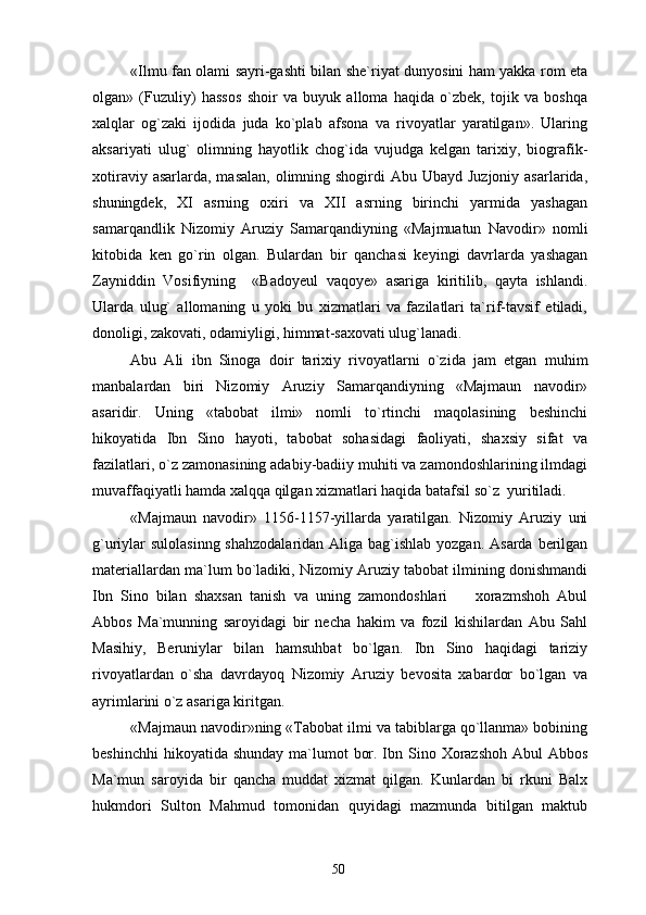 «Ilmu fan olami sayri-gashti bilan she`riyat dunyosini ham yakka rom eta
olgan»   (Fuzuliy)   hassos   shoir   va   buyuk   alloma   haqida   o`zbek,   tojik   va   boshqa
xalqlar   og`zaki   ijodida   juda   ko`plab   afsona   va   rivoyatlar   yaratilgan».   Ularing
aksariyati   ulug`   olimning   hayotlik   chog`ida   vujudga   kelgan   tarixiy,   biografik-
xotiraviy asarlarda,  masalan, olimning shogirdi  Abu Ubayd Juzjoniy  asarlarida,
shuningdek,   XI   asrning   oxiri   va   XII   asrning   birinchi   yarmida   yashagan
samarqandlik   Nizomiy   Aruziy   Samarqandiyning   «Majmuatun   Navodir»   nomli
kitobida   ken   go`rin   olgan.   Bulardan   bir   qanchasi   keyingi   davrlarda   yashagan
Zayniddin   Vosifiyning     «Badoyeul   vaqoye»   asariga   kiritilib,   qayta   ishlandi.
Ularda   ulug`   allomaning   u   yoki   bu   xizmatlari   va   fazilatlari   ta`rif-tavsif   etiladi,
donoligi, zakovati, odamiyligi, himmat-saxovati ulug`lanadi.
Abu   Ali   ibn   Sinoga   doir   tarixiy   rivoyatlarni   o`zida   jam   etgan   muhim
manbalardan   biri   Nizomiy   Aruziy   Samarqandiyning   «Majmaun   navodir»
asaridir.   Uning   «tabobat   ilmi»   nomli   to`rtinchi   maqolasining   beshinchi
hikoyatida   Ibn   Sino   hayoti,   tabobat   sohasidagi   faoliyati,   shaxsiy   sifat   va
fazilatlari, o`z zamonasining adabiy-badiiy muhiti va zamondoshlarining ilmdagi
muvaffaqiyatli hamda xalqqa qilgan xizmatlari haqida batafsil so`z  yuritiladi.
«Majmaun   navodir»   1156-1157-yillarda   yaratilgan.   Nizomiy   Aruziy   uni
g`uriylar sulolasinng shahzodalaridan  Aliga bag`ishlab yozgan. Asarda berilgan
materiallardan ma`lum bo`ladiki, Nizomiy Aruziy tabobat ilmining donishmandi
Ibn   Sino   bilan   shaxsan   tanish   va   uning   zamondoshlari     xorazmshoh   Abul
Abbos   Ma`munning   saroyidagi   bir   necha   hakim   va   fozil   kishilardan   Abu   Sahl
Masihiy,   Beruniylar   bilan   hamsuhbat   bo`lgan.   Ibn   Sino   haqidagi   tariziy
rivoyatlardan   o`sha   davrdayoq   Nizomiy   Aruziy   bevosita   xabardor   bo`lgan   va
ayrimlarini o`z asariga kiritgan.
«Majmaun navodir»ning «Tabobat ilmi va tabiblarga qo`llanma» bobining
beshinchhi  hikoyatida  shunday ma`lumot  bor. Ibn Sino Xorazshoh  Abul  Abbos
Ma`mun   saroyida   bir   qancha   muddat   xizmat   qilgan.   Kunlardan   bi   rkuni   Balx
hukmdori   Sulton   Mahmud   tomonidan   quyidagi   mazmunda   bitilgan   maktub
50 