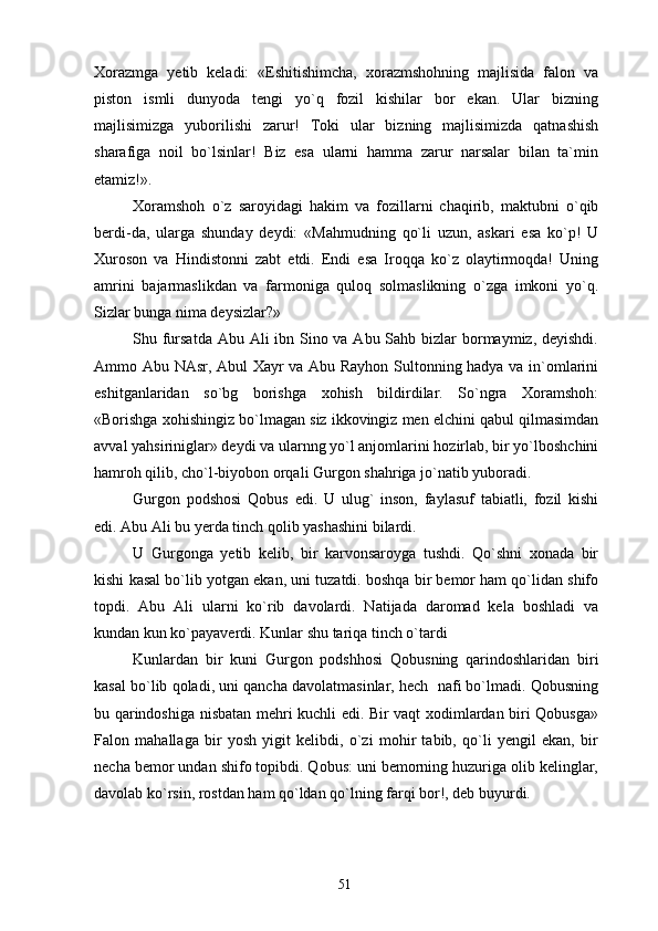 Xorazmga   yetib   keladi:   «Eshitishimcha,   xorazmshohning   majlisida   falon   va
piston   ismli   dunyoda   tengi   yo`q   fozil   kishilar   bor   ekan.   Ular   bizning
majlisimizga   yuborilishi   zarur!   Toki   ular   bizning   majlisimizda   qatnashish
sharafiga   noil   bo`lsinlar!   Biz   esa   ularni   hamma   zarur   narsalar   bilan   ta`min
etamiz!».
Xoramshoh   o`z   saroyidagi   hakim   va   fozillarni   chaqirib,   maktubni   o`qib
berdi-da,   ularga   shunday   deydi:   «Mahmudning   qo`li   uzun,   askari   esa   ko`p!   U
Xuroson   va   Hindistonni   zabt   etdi.   Endi   esa   Iroqqa   ko`z   olaytirmoqda!   Uning
amrini   bajarmaslikdan   va   farmoniga   quloq   solmaslikning   o`zga   imkoni   yo`q.
Sizlar bunga nima deysizlar?»
Shu fursatda  Abu Ali  ibn Sino va Abu Sahb bizlar bormaymiz, deyishdi.
Ammo Abu NAsr, Abul Xayr va Abu Rayhon Sultonning hadya va in`omlarini
eshitganlaridan   so`bg   borishga   xohish   bildirdilar.   So`ngra   Xoramshoh:
«Borishga xohishingiz bo`lmagan siz ikkovingiz men elchini qabul qilmasimdan
avval yahsiriniglar» deydi va ularnng yo`l anjomlarini hozirlab, bir yo`lboshchini
hamroh qilib, cho`l-biyobon orqali Gurgon shahriga jo`natib yuboradi.
Gurgon   podshosi   Qobus   edi.   U   ulug`   inson,   faylasuf   tabiatli,   fozil   kishi
edi. Abu Ali bu yerda tinch qolib yashashini bilardi.
U   Gurgonga   yetib   kelib,   bir   karvonsaroyga   tushdi.   Qo`shni   xonada   bir
kishi kasal bo`lib yotgan ekan, uni tuzatdi. boshqa bir bemor ham qo`lidan shifo
topdi.   Abu   Ali   ularni   ko`rib   davolardi.   Natijada   daromad   kela   boshladi   va
kundan kun ko`payaverdi. Kunlar shu tariqa tinch o`tardi
Kunlardan   bir   kuni   Gurgon   podshhosi   Qobusning   qarindoshlaridan   biri
kasal bo`lib qoladi, uni qancha davolatmasinlar, hech  nafi bo`lmadi. Qobusning
bu qarindoshiga nisbatan mehri kuchli edi. Bir vaqt xodimlardan biri Qobusga»
Falon   mahallaga   bir   yosh   yigit   kelibdi,   o`zi   mohir   tabib,   qo`li   yengil   ekan,   bir
necha bemor undan shifo topibdi. Qobus: uni bemorning huzuriga olib kelinglar,
davolab ko`rsin, rostdan ham qo`ldan qo`lning farqi bor!, deb buyurdi.
51 