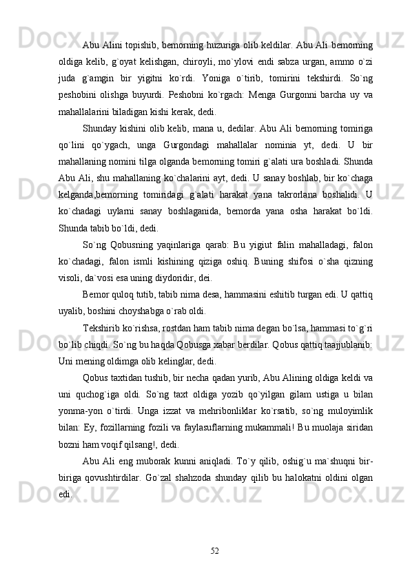 Abu Alini topishib, bemorning huzuriga olib keldilar. Abu Ali bemorning
oldiga   kelib,   g`oyat   kelishgan,   chiroyli,   mo`ylovi   endi   sabza   urgan,   ammo   o`zi
juda   g`amgin   bir   yigitni   ko`rdi.   Yoniga   o`tirib,   tomirini   tekshirdi.   So`ng
peshobini   olishga   buyurdi.   Peshobni   ko`rgach:   Menga   Gurgonni   barcha   uy   va
mahallalarini biladigan kishi kerak, dedi.
Shunday kishini  olib kelib, mana u, dedilar. Abu Ali bemorning tomiriga
qo`lini   qo`ygach,   unga   Gurgondagi   mahallalar   nominia   yt,   dedi.   U   bir
mahallaning nomini tilga olganda bemorning tomiri g`alati ura boshladi. Shunda
Abu Ali, shu mahallaning ko`chalarini ayt, dedi. U sanay boshlab, bir ko`chaga
kelganda,bemorning   tomiridagi   g`alati   harakat   yana   takrorlana   boshalidi.   U
ko`chadagi   uylarni   sanay   boshlaganida,   bemorda   yana   osha   harakat   bo`ldi.
Shunda tabib bo`ldi, dedi.
So`ng   Qobusning   yaqinlariga   qarab:   Bu   yigiut   falin   mahalladagi,   falon
ko`chadagi,   falon   ismli   kishining   qiziga   oshiq.   Buning   shifosi   o`sha   qizning
visoli, da`vosi esa uning diydoridir, dei.
Bemor quloq tutib, tabib nima desa, hammasini eshitib turgan edi. U qattiq
uyalib, boshini choyshabga o`rab oldi.
Tekshirib ko`rishsa, rostdan ham tabib nima degan bo`lsa, hammasi to`g`ri
bo`lib chiqdi. So`ng bu haqda Qobusga xabar berdilar. Qobus qattiq taajjublanib:
Uni mening oldimga olib kelinglar, dedi.
Qobus taxtidan tushib, bir necha qadan yurib, Abu Alining oldiga keldi va
uni   quchog`iga   oldi.   So`ng   taxt   oldiga   yozib   qo`yilgan   gilam   ustiga   u   bilan
yonma-yon   o`tirdi.   Unga   izzat   va   mehribonliklar   ko`rsatib,   so`ng   muloyimlik
bilan: Ey, fozillarning fozili va faylasuflarning mukammali! Bu muolaja siridan
bozni ham voqif qilsang!, dedi.
Abu   Ali   eng   muborak   kunni   aniqladi.   To`y   qilib,   oshig`u   ma`shuqni   bir-
biriga   qovushtirdilar.   Go`zal   shahzoda   shunday   qilib   bu   halokatni   oldini   olgan
edi.
52 