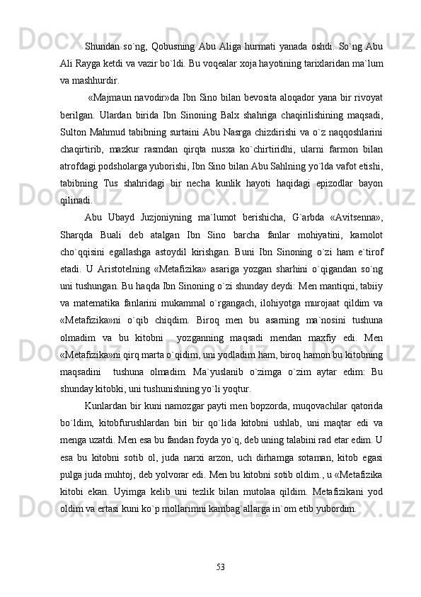 Shundan   so`ng,   Qobusning   Abu   Aliga   hurmati   yanada   oshdi.   So`ng   Abu
Ali Rayga ketdi va vazir bo`ldi.  Bu voqealar xoja hayotining tarixlaridan ma`lum
va mashhurdir.
  «Majmaun navodir»da Ibn Sino bilan bevosita aloqador  yana bir rivoyat
berilgan.   Ulardan   birida   Ibn   Sinoning   Balx   shahriga   chaqirilishining   maqsadi,
Sulton Mahmud  tabibning surtaini  Abu Nasrga  chizdirishi  va o`z  naqqoshlarini
chaqirtirib,   mazkur   rasmdan   qirqta   nusxa   ko`chirtiridhi,   ularni   farmon   bilan
atrofdagi podsholarga yuborishi, Ibn Sino bilan Abu Sahlning yo`lda vafot etishi,
tabibning   Tus   shahridagi   bir   necha   kunlik   hayoti   haqidagi   epizodlar   bayon
qilinadi.
Abu   Ubayd   Juzjoniyning   ma`lumot   berishicha,   G`arbda   «Avitsenna»,
Sharqda   Buali   deb   atalgan   Ibn   Sino   barcha   fanlar   mohiyatini,   kamolot
cho`qqisini   egallashga   astoydil   kirishgan.   Buni   Ibn   Sinoning   o`zi   ham   e`tirof
etadi.   U   Aristotelning   «Metafizika»   asariga   yozgan   sharhini   o`qigandan   so`ng
uni tushungan. Bu haqda Ibn Sinoning o`zi shunday deydi: Men mantiqni, tabiiy
va   matematika   fanlarini   mukammal   o`rgangach,   ilohiyotga   murojaat   qildim   va
«Metafizika»ni   o`qib   chiqdim.   Biroq   men   bu   asarning   ma`nosini   tushuna
olmadim   va   bu   kitobni     yozganning   maqsadi   mendan   maxfiy   edi.   Men
«Metafizika»ni qirq marta o`qidim, uni yodladim ham, biroq hamon bu kitobning
maqsadini     tushuna   olmadim.   Ma`yuslanib   o`zimga   o`zim   aytar   edim:   Bu
shunday kitobki, uni tushunishning yo`li yoqtur.
Kunlardan bir kuni namozgar payti men bopzorda, muqovachilar qatorida
bo`ldim,   kitobfurushlardan   biri   bir   qo`lida   kitobni   ushlab,   uni   maqtar   edi   va
menga uzatdi. Men esa bu fandan foyda yo`q, deb uning talabini rad etar edim. U
esa   bu   kitobni   sotib   ol,   juda   narxi   arzon,   uch   dirhamga   sotaman,   kitob   egasi
pulga juda muhtoj, deb yolvorar edi. Men bu kitobni sotib oldim., u «Metafizika
kitobi   ekan.   Uyimga   kelib   uni   tezlik   bilan   mutolaa   qildim.   Metafizikani   yod
oldim va ertasi kuni ko`p mollarimni kambag`allarga in`om etib yubordim.
53 