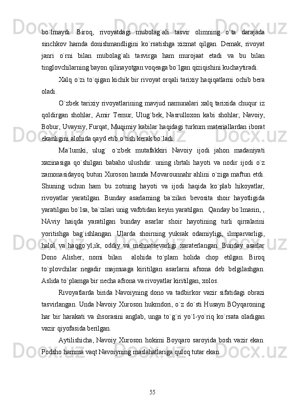 bo`lmaydi.   Biroq,   rivoyatdagi   mubolag`ali   tasvir   olimning   o`ta   darajada
sinchkov   hamda   donishmandligini   ko`rsatishga   xizmat   qilgan.   Demak,   rivoyat
janri   o`rni   bilan   mubolag`ali   tasvirga   ham   murojaat   etadi   va   bu   bilan
tinglovchilarning bayon qilinayotgan voqeaga bo`lgan qiziqishini kuchaytiradi.
Xalq o`zi to`qigan kichik bir rivoyat orqali tarixiy haqiqatlarni ochib bera
oladi.
O`zbek  tarixiy rivoyatlarining  mavjud namunalari   xalq tarixida chuqur   iz
qoldirgan   shohlar,   Amir   Temur,   Ulug`bek,   Nasrulloxon   kabi   shohlar;   Navoiy,
Bobur, Uvaysiy, Furqat, Muqimiy kabilar haqidagi turkum materiallardan iborat
ekanligini alohida qayd etib o`tish kerak bo`ladi.
Ma`lumki,   ulug`   o`zbek   mutafakkiri   Navoiy   ijodi   jahon   madaniyati
xazinasiga   qo`shilgan   babaho   ulushdir.   uning   ibrtali   hayoti   va   nodir   ijodi   o`z
zamonasidayoq butun Xuroson hamda Movarounnahr ahlini o`ziga maftun etdi.
Shuning   uchun   ham   bu   zotning   hayoti   va   ijodi   haqida   ko`plab   hikoyatlar,
rivoyatlar   yaratilgan.   Bunday   asarlarning   ba`zilari   bevosita   shoir   hayotligida
yaratilgan bo`lsa, ba`zilari unig vafotidan keyin yaratilgan.  Qanday bo`lmasin, ,
NAviy   haiqda   yaratilgan   bunday   asarlar   shoir   hayotining   turli   qirralarini
yoritishga   bag`ishlangan.   Ularda   shoirning   yuksak   odamiyligi,   ilmparvarligi,
halol   va   haqgo`yl;ik,   oddiy   va   mehnatsevarligi   xaraterlangan.   Bunday   asarlar
Dono   Alisher,   nomi   bilan     alohida   to`plam   holida   chop   etilgan.   Biroq
to`plovchilar   negadir   majmuaga   kiritilgan   asarlarni   afsona   deb   belgilashgan.
Aslida to`plamga bir necha afsona va rivoyatlar kiritilgan, xolos.
Rivoyatlarda   birida   Navoiyning   dono   va   tadbirkor   vazir   sifatidagi   obrazi
tasvirlangan. Unda Navoiy Xuroson hukmdori, o`z do`sti  Husayn BOyqaroning
har   bir   harakati   va   ihsorasini   anglab,   unga   to`g`ri   yo`l-yo`riq   ko`rsata   oladigan
vazir qiyofasida berilgan.
Aytilishicha,   Navoiy  Xuroson   hokimi   Boyqaro   saroyida   bosh   vazir   ekan.
Podsho hamma vaqt Navoiyning maslahatlariga quloq tutar ekan. 
55 