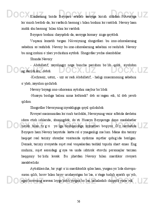 Kunlarning   birida   Boyqaro   ertalab   saroyga   kirish   oldidan   NAvoiyga
ko`rinish beribdi-da, ko`rsatkich barmog`i bilan boshini ko`rsatibdi. Navoiy ham
xuddi shu barmog` bilan tilini ko`rsatibdi.
Boyqaro boshini chayqabdi-da, saroyga kirmay  iziga qaytibdi.
Voqeani   kuzatib   turgan   NAvoiyning   shogirdlari   bu   imo-ishoralarning
sababini  so`rashibdi.   Navoiy  bu  imo-ishoralarning  sababini   so`rashibdi.   Navoiy
bu ning izohini o`zlari yechishini aytibdi. Shogirdlar yecha olambdilar.
Shunda Navoiy:
-   Abdullatif,   xayolingiz   nega   buncha   parishon   bo`lib   qoldi,   siyohdon
ag`darildi-ku, -debdi.
-Kechrasiz, ustoz, - uzr so`radi Abdullatif, - haligi muammoning sababini
o`ylab, xayolim qochibdi.
Navoiy boyagi imo-ishorasini aytishni majbur bo`libdi:
-Husayn   boshga   baloni   nima   keltiradi?   deb   so`ragan   edi,   til   deb   javob
qildim.
Shogirdlar Navoiyning ziyrakligiga qoyil qolishibdi.
Rivoyat mazmunidan ko`rinib turibdiki, Navoiyning vazir sifatida davlatni
idora   etish   ishlarida,   shuningdek,   do`sti   Husayn   Boyqaroga   dono   maslahatlar
berish   bilan   to`g`ri     yo`lga   boshqarishga   xizmatlari   beqiyos.   O`z   navbatida
Boyqaro ham Navoiy hayotida  katta rol o`ynaganligi ma`lum. Mana shu tarixiy
haqiqat   real   tarixiy   obrazlar   vositasida   uydirma   sujetlar   qobig`ida   berilgan.
Demak,  tarixiy  rivoyatda  sujet   real   voqealardan  tashkil  topishi   shart   emas.  Eng
muhimi,   sujet   asosidagi   g`oya   va   unda   ishtirok   etuvchi   personajlar   tarixan
haqqoniy   bo`lishi   kerak.   Bu   jihatdan   Navoiy   bilan   mardikor   rivoyati
xarakterlidir.
Aytishlaricha, bir yigit o`zi mardikorlik qilsa ham, yurgan yo`lida shovqin-
suron qilib,  birov  bilan  birov urishayotgan  bo`lsa,   o`rtaga tushib  ajratib qo`yib,
agar birovning aravasi loyga botib yotgan bo`lsa, hahalashib chiqarib yurar edi.
56 