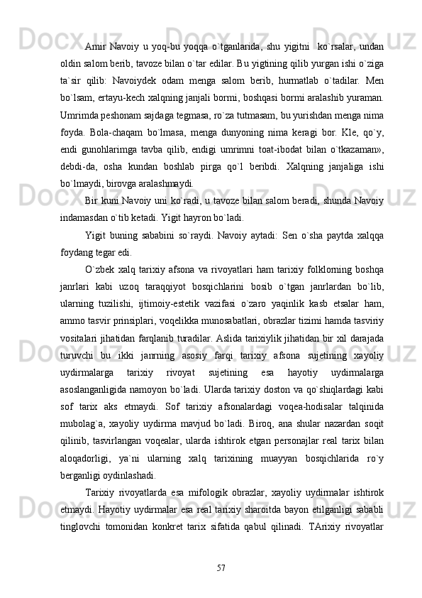 Amir   Navoiy   u   yoq-bu   yoqqa   o`tganlarida,   shu   yigitni     ko`rsalar,   undan
oldin salom berib, tavoze bilan o`tar edilar. Bu yigtining qilib yurgan ishi o`ziga
ta`sir   qilib:   Navoiydek   odam   menga   salom   berib,   hurmatlab   o`tadilar.   Men
bo`lsam, ertayu-kech xalqning janjali bormi, boshqasi bormi aralashib yuraman.
Umrimda peshonam sajdaga tegmasa, ro`za tutmasam, bu yurishdan menga nima
foyda.   Bola-chaqam   bo`lmasa,   menga   dunyoning   nima   keragi   bor.   Kle,   qo`y,
endi   gunohlarimga   tavba   qilib,   endigi   umrimni   toat-ibodat   bilan   o`tkazaman»,
debdi-da,   osha   kundan   boshlab   pirga   qo`l   beribdi.   Xalqning   janjaliga   ishi
bo`lmaydi, birovga aralashmaydi.
Bir kuni Navoiy uni ko`radi, u tavoze bilan salom beradi, shunda Navoiy
indamasdan o`tib ketadi. Yigit hayron bo`ladi.
Yigit   buning   sababini   so`raydi.   Navoiy   aytadi:   Sen   o`sha   paytda   xalqqa
foydang tegar edi.
O`zbek   xalq   tarixiy   afsona   va   rivoyatlari   ham   tarixiy   folklorning   boshqa
janrlari   kabi   uzoq   taraqqiyot   bosqichlarini   bosib   o`tgan   janrlardan   bo`lib,
ularning   tuzilishi,   ijtimoiy-estetik   vazifasi   o`zaro   yaqinlik   kasb   etsalar   ham,
ammo tasvir prinsiplari, voqelikka munosabatlari, obrazlar tizimi hamda tasviriy
vositalari jihatidan farqlanib turadilar. Aslida tarixiylik jihatidan bir xil darajada
turuvchi   bu   ikki   janrning   asosiy   farqi   tarixiy   afsona   sujetining   xayoliy
uydirmalarga   tarixiy   rivoyat   sujetining   esa   hayotiy   uydirmalarga
asoslanganligida namoyon bo`ladi. Ularda tarixiy doston va qo`shiqlardagi  kabi
sof   tarix   aks   etmaydi.   Sof   tarixiy   afsonalardagi   voqea-hodisalar   talqinida
mubolag`a,   xayoliy   uydirma   mavjud   bo`ladi.   Biroq,   ana   shular   nazardan   soqit
qilinib,   tasvirlangan   voqealar,   ularda   ishtirok   etgan   personajlar   real   tarix   bilan
aloqadorligi,   ya`ni   ularning   xalq   tarixining   muayyan   bosqichlarida   ro`y
berganligi oydinlashadi.
Tarixiy   rivoyatlarda   esa   mifologik   obrazlar,   xayoliy   uydirmalar   ishtirok
etmaydi. Hayotiy uydirmalar  esa  real  tarixiy sharoitda  bayon etilganligi  sababli
tinglovchi   tomonidan   konkret   tarix   sifatida   qabul   qilinadi.   TArixiy   rivoyatlar
57 