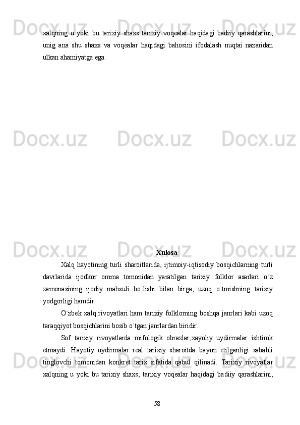 xalqning   u   yoki   bu   tarixiy   shaxs   tarixiy   voqealar   haqidagi   badiiy   qarashlarini,
unig   ana   shu   shaxs   va   voqealar   haqidagi   bahosini   ifodalash   nuqtai   nazaridan
ulkan ahamiyatga ega.
  
  
Xulosa
Xalq   hayotining   turli   sharoitlarida,   ijtimoiy-iqtisodiy   bosqichlarning   turli
davrlarida   ijodkor   omma   tomonidan   yaratilgan   tarixiy   folklor   asarlari   o`z
zamonasining   ijodiy   mahsuli   bo`lishi   bilan   birga,   uzoq   o`tmishning   tarixiy
yodgorligi hamdir.
O`zbek xalq rivoyatlari ham tarixiy folklorning boshqa janrlari kabi  uzoq
taraqqiyot bosqichlarini bosib o`tgan janrlardan biridir.
Sof   tarixiy   rivoyatlarda   mifologik   obrazlar,xayoliy   uydirmalar   ishtirok
etmaydi.   Hayotiy   uydirmalar   real   tarixiy   sharoitda   bayon   etilganligi   sababli
tinglovchi   tomonidan   konkret   tarix   sifatida   qabul   qilinadi.   Tarixiy   rivoyatlar
xalqning   u   yoki   bu   tarixiy   shaxs,   tarixiy   voqealar   haqidagi   badiiy   qarashlarini,
58 