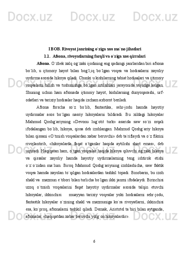 I BOB. Rivoyat janrining o`ziga xos ma`no jihatlari
1.1.   Afsona, rivoyatlarning farqli va o`ziga xos qirralari
Afsona.  O`zbek xalq og`zaki ijodining eng qadimgi janrlaridan biri afsona
bo`lib,   u   ijtimoiy   hayot   bilan   bog`l;iq   bo`lgan   voqea   va   hodisalarni   xayoliy
uydirma asosida hikoya qiladi. Chunki u kishilarning tabiat hodisalari va ijtimoiy
voqealarni   bilish   va   tushunishga   bo`lgan   intilsihlari   jarayonida   vujudga   kelgan.
Shuning   uchun   ham   afsonada   ijtimoiy   hayot,   kishilarning   dunyoqarashi,   urf-
odatlari va tarixiy hodisalar haqida ixcham axborot beriladi.
Afsona   forscha   so`z   bo`lib,   fantastika,   sehr-jodu   hamda   hayotiy
uydirmalar   asos   bo`lgan   nasriy   hikoyalarni   bildiradi.   Bu   xildagi   hikoyalar
Mahmud   Qoshg`ariyning   «Devonu   lug`otit   turk»   asarida   saw   so`zi   orqali
ifodalangan   bo`lib,   hikoya,   qissa   deb   izohlangan.   Mahmud   Qoshg`ariy   hikoya
bilan qissani «O`tmish voqealardan xabar beruvchi» deb ta`riflaydi va o`z fikrini
rivojlantirib,   «hikoyalarda   faqat   o`tganlar   haqida   aytilishi   shart   emas»,   deb
uqtiradi. Haqiqatan ham, o`tgan voqealar haqida hikoya qiluvchi og`zaki hikoya
va   qissalar   xayoliy   hamda   hayotiy   uydirmalarning   teng   ishtirok   etishi
o`z`o`zidan   ma`lum.   Biroq   Mahmud   Qoshg`ariyning   izohlashicha,   saw   faktik
voqea   hamda   xayolan   to`qilgan   hodisalardan   tashkil   topadi.   Binobarin,   bu   izoh
shakl va  mazmun e`tibori bilan turlicha bo`lgan ikki janrni ifodalaydi. Birinchisi
uzoq   o`tmish   voqealarini   faqat   hayotiy   uydirmalar   asosida   talqin   etuvchi
hikoyalar,   ikkinchisi     muayyan   tarixiy   voqealar   yoki   hodisalarni   sehr-jodu,
fantastik   hikoyalar   o`zining   shakl   va   mazmuniga   ko`ra   rivoyatlarni,   ikkinchisi
esa, ko`proq, afsonalarni tashkil  qiladi. Demak, Aristotel  ta`biri bilan aytganda,
afsonalar, «haqiqatdan xabar beruvchi yolg`on hikoyalardir».
6 