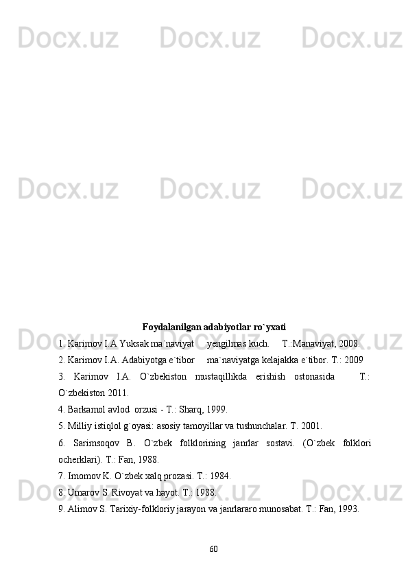 Foydalanilgan adabiyotlar ro`yxati
1. Karimov I.A Yuksak ma`naviyat   yengilmas kuch.   T.:Manaviyat, 2008. 
2. Karimov I.A. Adabiyotga e`tibor   ma`naviyatga kelajakka e`tibor. T.: 2009

3.   Karimov   I.A.   O`zbekiston   mustaqillikda   erishish   ostonasida     T.:	

O`zbekiston 2011.
4. Barkamol avlod  orzusi - T.: Sharq, 1999.
5. Milliy istiqlol g`oyasi: asosiy tamoyillar va tushunchalar. T. 2001.
6.   Sarimsoqov   B.   O`zbek   folklorining   janrlar   sostavi.   (O`zbek   folklori
ocherklari). T.: Fan, 1988.
7. Imomov K. O`zbek xalq prozasi. T.: 1984.
8. Umarov S. Rivoyat va hayot. T.: 1988.
9. Alimov S. Tarixiy-folkloriy jarayon va janrlararo munosabat. T.: Fan, 1993.
60 