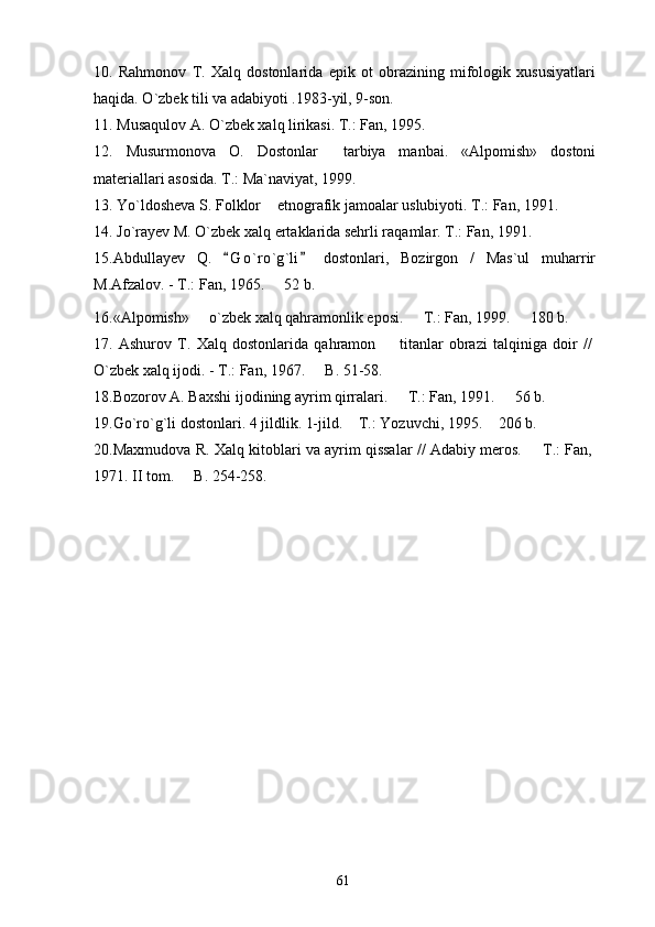 10.   Rahmonov   T.   Xalq   dostonlarida   epik   ot   obrazining   mifologik   xususiyatlari
haqida. O`zbek tili va adabiyoti .1983-yil, 9-son.
11. Musaqulov A. O`zbek xalq lirikasi. T.: Fan, 1995.
12.   Musurmonova   O.   Dostonlar   tarbiya   manbai.   «Alpomish»   dostoni
materiallari asosida. T.: Ma`naviyat, 1999.
13. Yo`ldosheva S. Folklor  etnografik jamoalar uslubiyoti. T.: Fan, 1991.	

14. Jo`rayev M. O`zbek xalq ertaklarida sehrli raqamlar. T.: Fan, 1991.
15. Abdullayev   Q.   G o ` ro`g`li   dostonlari,   Bozirgon   /   Mas`ul   muharrir	
 
M.Afzalov. - T.: Fan, 1965.   52 b.	

16.«Alpomish»   o`zbek xalq qahramonlik eposi.   T.: Fan, 1999.   180 b.	
  
17.   Ashurov   T.   Xalq   dostonlarida   qahramon     titanlar   obrazi   talqiniga   doir   //	

O`zbek xalq ijodi. - T.: Fan, 1967.   B. 51-58. 	

18.Bozorov A. Baxshi ijodining ayrim qirralari.   T.: Fan, 1991.   56 b.	
 
19. Go`ro`g`li dostonlari. 4 jildlik. 1-jild.  T.: Yozuvchi, 1995.  206 b.	
 
20.Maxmudova R. Xalq kitoblari va ayrim qissalar // Adabiy meros.   T.: Fan,	

1971. II tom.   B. 254-258.	

  
61 
