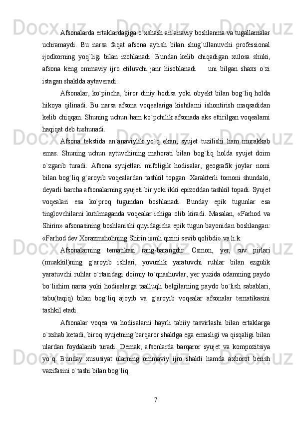 Afsonalarda ertaklardagiga o`xshash an`anaviy boshlanma va tugallamalar
uchramaydi.   Bu   narsa   faqat   afsona   aytish   bilan   shug`ullanuvchi   professional
ijodkorning   yoq`ligi   bilan   izohlanadi.   Bundan   kelib   chiqadigan   xulosa   shuki,
afsona   keng   ommaviy   ijro   etiluvchi   janr   hisoblanadi     uni   bilgan   shaxs   o`zi
istagan shaklda aytaveradi.
Afsonalar,   ko`pincha,   biror   diniy   hodisa   yoki   obyekt   bilan   bog`liq   holda
hikoya   qilinadi.   Bu   narsa   afsona   voqealariga   kishilarni   ishontirish   maqsadidan
kelib chiqqan. Shuning uchun ham ko`pchilik afsonada aks ettirilgan voqealarni
haqiqat deb tushunadi. 
Afsona   tekstida   an`anaviylik   yo`q   ekan,   syujet   tuzilishi   ham   murakkab
emas.   Shuning   uchun   aytuvchining   mahorati   bilan   bog`liq   holda   syujet   doim
o`zgarib   turadi.   Afsona   syujetlari   mifoligik   hodisalar,   geografik   joylar   nomi
bilan   bog`liq   g`aroyib   voqealardan   tashkil   topgan.   Xarakterli   tomoni   shundaki,
deyarli barcha afsonalarning syujeti bir yoki ikki epizoddan tashkil topadi. Syujet
voqealari   esa   ko`proq   tugundan   boshlanadi.   Bunday   epik   tugunlar   esa
tinglovchilarni   kutilmaganda   voqealar   ichiga   olib   kiradi.   Masalan,   «Farhod   va
Shirin» afsonasining boshlanishi quyidagicha epik tugun bayonidan boshlangan:
«Farhod dev Xorazmshohning Shirin ismli qizini sevib qolibdi» va h.k.
Afsonalarning   tematikasi   rang-barangdir.   Osmon,   yer,   suv   pirlari
(muakkil)ning   g`aroyib   ishlari,   yovuzlik   yaratuvchi   ruhlar   bilan   ezgulik
yaratuvchi ruhlar o`rtasidagi  doimiy to`qnashuvlar, yer  yuzida odamning paydo
bo`lishim   narsa   yoki   hodisalarga   taalluqli   belgilarning   paydo   bo`lish   sabablari,
tabu(taqiq)   bilan   bog`liq   ajoyib   va   g`aroyib   voqealar   afsonalar   tematikasini
tashkil etadi.
Afsonalar   voqea   va   hodisalarni   hayrli   tabiiy   tasvirlashi   bilan   ertaklarga
o`xshab ketadi, biroq syujetning barqaror shaklga ega emasligi va qisqaligi bilan
ulardan   foydalanib   turadi.   Demak,   afsonlarda   barqaror   syujet   va   kompozitsiya
yo`q.   Bunday   xususiyat   ularning   ommaviy   ijro   shakli   hamda   axborot   berish
vazifasini o`tashi bilan bog`liq.
7 