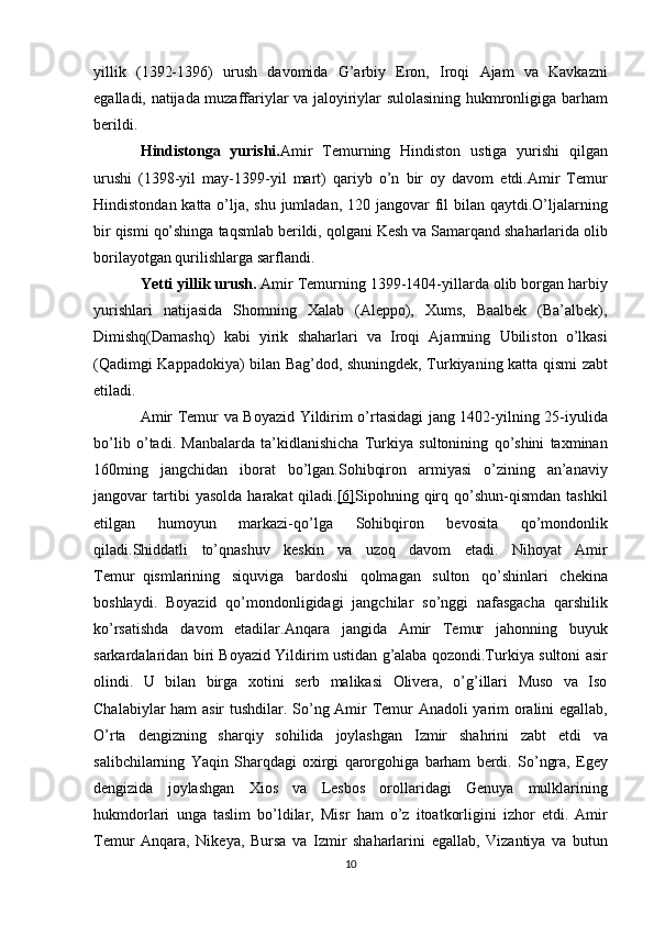 yillik (1392-1396)	 urush	 davomida	 G’arbiy	 Eron,	 Iroqi	 Ajam	 va	 Kavkazni
egalladi,	
 natijada	 muzaffariylar	 va	 jaloyiriylar	 sulolasining	 hukmronligiga	 barham
berildi.
Hindistonga   yurishi. Amir	
 Temurning	 Hindiston	 ustiga	 yurishi	 qilgan
urushi	
 (1398-yil	 may-1399-yil	 mart)	 qariyb	 o’n	 bir	 oy	 davom	 etdi.Amir	 Temur
Hindistondan	
 katta	 o’lja,	 shu	 jumladan,	 120	 jangovar	 fil	 bilan	 qaytdi.O’ljalarning
bir	
 qismi	 qo’shinga	 taqsmlab	 berildi,	 qolgani	 Kesh	 va	 Samarqand	 shaharlarida	 olib
borilayotgan	
 qurilishlarga	 sarflandi.
Yetti yillik urush.   Amir	
 Temurning	 1399-1404-yillarda	 olib	 borgan	 harbiy
yurishlari	
 natijasida	 Shomning	 Xalab	 (Aleppo),	 Xums,	 Baalbek	 (Ba’albek),
Dimishq(Damashq)	
 kabi	 yirik	 shaharlari	 va	 Iroqi	 Ajamning	 Ubiliston	 o’lkasi
(Qadimgi	
 Kappadokiya)	 bilan	 Bag’dod,	 shuningdek,	 Turkiyaning	 katta	 qismi	 zabt
etiladi.
Amir   Temur   va   Boyazid   Yildirim   o ’ rtasidagi   jang  	
1402- yilning  	25- iyulida
bo ’ lib   o ’ tadi .	
  Manbalarda   ta ’ kidlanishicha   Turkiya   sultonining   qo ’ shini   taxminan
160 ming   jangchidan   iborat   bo ’ lgan . Sohibqiron   armiyasi   o ’ zining   an ’ anaviy
jangovar   tartibi   yasolda   harakat   qiladi . [6] Sipohning	
 qirq	 qo’shun-qismdan	 tashkil
etilgan	
 	humoyun	 	markazi-qo’lga	 	Sohibqiron	 	bevosita	 	qo’mondonlik
qiladi.Shiddatli	
 to’qnashuv	 keskin	 va	 uzoq	 davom	 etadi.	 Nihoyat	 Amir
Temur     qismlarining	
 siquviga	 bardoshi	 qolmagan	 sulton	 qo’shinlari	 chekina
boshlaydi.	
 Boyazid	 qo’mondonligidagi	 jangchilar	 so’nggi	 nafasgacha	 qarshilik
ko’rsatishda	
 davom	 etadilar.Anqara	 jangida	 Amir	 Temur	 jahonning	 buyuk
sarkardalaridan	
 biri	 Boyazid	 Yildirim	 ustidan	 g’alaba	 qozondi.Turkiya	 sultoni	 asir
olindi.	
 U	 bilan	 birga	 xotini	 serb	 malikasi	 Olivera,	 o’g’illari	 Muso	 va	 Iso
Chalabiylar	
 ham	 asir	 tushdilar.	 So’ng	 Amir	 Temur	 Anadoli	 yarim	 oralini	 egallab,
O’rta	
 dengizning	 sharqiy	 sohilida	 joylashgan	 Izmir	 shahrini	 zabt	 etdi	 va
salibchilarning	
 Yaqin	 Sharqdagi	 oxirgi	 qarorgohiga	 barham	 berdi.	 So’ngra,	 Egey
dengizida	
 joylashgan	 Xios	 va	 Lesbos	 orollaridagi	 Genuya	 mulklarining
hukmdorlari	
 unga	 taslim	 bo’ldilar,	 Misr	 ham	 o’z	 itoatkorligini	 izhor	 etdi.	 Amir
Temur	
 Anqara,	 Nikeya,	 Bursa	 va	 Izmir	 shaharlarini	 egallab,	 Vizantiya	 va	 butun
10 