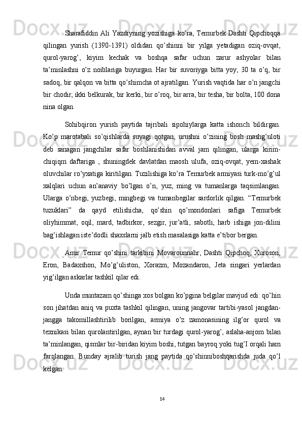 Sharafiddin Ali	 Yazdiyning	 yozishiga	 ko’ra,	 Temurbek	 Dashti	 Qipchoqqa
qilingan	
 yurish	 (1390-1391)     oldidan	 qo’shinni	 bir	 yilga	 yetadigan	 oziq-ovqat,
qurol-yarog’,	
 kiyim	 kechak	 va	 boshqa	 safar	 uchun	 zarur	 ashyolar	 bilan
ta’minlashni	
 o’z	 noiblariga	 buyurgan.	 Har	 bir	 suvoriyga	 bitta	 yoy,	 30	 ta	 o’q,	 bir
sadoq,	
 bir	 qalqon	 va	 bitta	 qo’shimcha	 ot	 ajratilgan.	 Yurish	 vaqtida	 har	 o’n	 jangchi
bir	
 chodir,	 ikki	 belkurak,	 bir	 kerki,	 bir	 o’roq,	 bir	 arra,	 bir	 tesha,	 bir	 bolta,	 100	 dona
nina	
 olgan.
Sohibqiron	
 yurish	 paytida	 tajribali	 sipohiylarga	 katta	 ishonch	 bildirgan.
Ko’p	
 marotabali	 so’qishlarda	 suyagi	 qotgan,	 urushni	 o’zining	 bosh	 mashg’uloti
deb	
 sanagan	 jangchilar	 safar	 boshlanishidan	 avval	 jam	 qilingan,	 ularga	 kirim-
chiqiqm	
 daftariga	 , shuningdek	 davlatdan	 maosh	 ulufa,	 oziq-ovqat,	 yem-xashak
oluvchilar	
 ro’yxatiga	 kiritilgan.	 Tuzilishiga	 ko’ra	 Temurbek	 armiyasi	 turk-mo’g’ul
xalqlari	
 uchun	 an’anaviy	 bo’lgan	 o’n,	 yuz,	 ming	 va	 tumanlarga	 taqsimlangan.
Ularga	
 o’nbegi,	 yuzbegi,	 mingbegi	 va	 tumanbegilar	 sardorlik	 qilgan.	 “Temurbek
tuzuklari”	
 da	 qayd	 etilishicha,	 qo’shin	 qo’mondonlari	 safiga	 Temurbek
oliyhimmat,	
 oqil,	 mard,	 tadbirkor,	 sezgir,	 jur’atli,	 sabotli,	 harb	 ishiga	 jon-dilini
bag’ishlagan	
 iste’dodli	 shaxslarni	 jalb	 etish	 masalasiga	 katta	 e’tibor	 bergan.
Amir	
 Temur	 qo’shini	 tarkibini	 Movarounnahr,	 Dashti	 Qipchoq,	 Xuroson,
Eron,	
 Badaxshon,	 Mo’g’uliston,	 Xorazm,	 Mozandaron,	 Jeta	 singari	 yerlardan
yig’ilgan	
 askarlar	 tashkil	 qilar	 edi.
Unda	
 muntazam	 qo’shinga	 xos	 bolgan	 ko’pgina	 belgilar	 mavjud	 edi:	 qo’hin
son	
 jihatdan	 aniq	 va	 puxta	 tashkil	 qilingan,	 uning	 jangovar	 tartibi-yasol	 jangdan-
jangga	
 takomillashtirilib	 borilgan,	 armiya	 o’z	 zamonasining	 ilg’or	 qurol	 va
texnikasi	
 bilan	 qurolantirilgan,	 aynan	 bir	 turdagi	 qurol-yarog’,	 aslaha-anjom	 bilan
ta’minlangan,	
 qismlar	 bir-biridan	 kiyim	 boshi,	 tutgan	 bayroq	 yoki	 tug’I	 orqali	 ham
farqlangan.	
 Bunday	 ajralib	 turish	 jang	 paytida	 qo’shinniboshqarishda	 juda	 qo’l
kelgan.
14