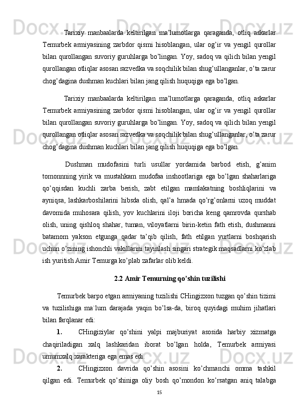 Tarixiy manbaalarda	 keltirilgan	 ma’lumotlarga	 qaraganda,	 otliq	 askarlar
Temurbek	
 armiyasining	 zarbdor	 qismi	 hisoblangan,	 ular	 og’ir	 va	 yengil	 qurollar
bilan	
 qurollangan	 suvoriy	 guruhlarga	 bo’lingan.	 Yoy,	 sadoq	 va	 qilich	 bilan	 yengil
qurollangan	
 otliqlar	 asosan	 razvedka	 va	 soqchilik	 bilan	 shug’ullanganlar,	 o’ta	 zarur
chog’dagina	
 dushman	 kuchlari	 bilan	 jang	 qilish	 huquqiga	 ega	 bo’lgan.
Tarixiy	
 manbaalarda	 keltirilgan	 ma’lumotlarga	 qaraganda,	 otliq	 askarlar
Temurbek	
 armiyasining	 zarbdor	 qismi	 hisoblangan,	 ular	 og’ir	 va	 yengil	 qurollar
bilan	
 qurollangan	 suvoriy	 guruhlarga	 bo’lingan.	 Yoy,	 sadoq	 va	 qilich	 bilan	 yengil
qurollangan	
 otliqlar	 asosan	 razvedka	 va	 soqchilik	 bilan	 shug’ullanganlar,	 o’ta	 zarur
chog’dagina	
 dushman	 kuchlari	 bilan	 jang	 qilish	 huquqiga	 ega	 bo’lgan.
  Dushman	
 mudofasini	 turli	 usullar	 yordamida	 barbod	 etish,	 g’anim
tomonnning	
 yirik	 va	 mustahkam	 mudofaa	 inshootlariga	 ega	 bo’lgan	 shaharlariga
qo’qqisdan	
 kuchli	 zarba	 berish,	 zabt	 etilgan	 mamlakatning	 boshliqlarini	 va
ayniqsa,	
 lashkarboshilarini	 hibsda	 olish,	 qal’a	 hmada	 qo’rg’onlarni	 uzoq	 muddat
davomida	
 muhosara	 qilish,	 yov	 kuchlarini	 iloji	 boricha	 keng	 qamrovda	 qurshab
olish,	
 uning	 qishloq	 shahar,	 tuman,	 viloyatlarni	 birin-ketin	 fath	 etish,	 dushmanni
batamom	
 yakson	 etgunga	 qadar	 ta’qib	 qilish,	 fath	 etilgan	 yurtlarni	 boshqarish
uchun	
 o’zining	 ishonchli	 vakillarini	 tayinlash	 singari	 strategik	 maqsadlarni	 ko’zlab
ish	
 yuritish	 Amir	 Temurga	 ko’plab	 zafarlar	 olib	 keldi.
2.2 Amir Temurning qo’shin tuzilishi
Temurbek	
 barpo	 etgan	 armiyaning	 tuzilishi	 CHingizxon	 tuzgan	 qo’shin	 tizimi
va	
 tuzilishiga	 ma`lum	 darajada	 yaqin	 bo’lsa-da,	 biroq	 quyidagi	 muhim	 jihatlari
bilan	
 farqlanar	 edi:
1. CHingiziylar	
 qo’shini	 yalpi	 majburiyat	 asosida	 harbiy	 xizmatga
chaqiriladigan	
 xalq	 lashkaridan	 iborat	 bo’lgan	 holda,	 Temurbek	 armiyasi
umumxalq	
 xarakteriga	 ega	 emas	 edi.
2. CHingizxon	
 davrida	 qo’shin	 asosini	 ko’chmanchi	 omma	 tashkil
qilgan	
 edi.	 Temurbek	 qo’shiniga	 oliy	 bosh	 qo’mondon	 ko’rsatgan	 aniq	 talabga
15